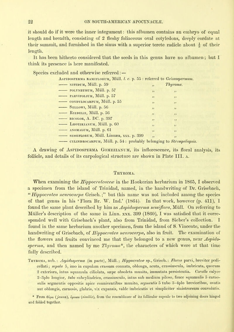 it should do if it were tlie inner integument: this albumen contains an embryo of equal length and breadth, consisting of 2 fleshy foliaceous oval cotyledons, deeply cordate at their summit, and furnished in the sinus with a superior terete radicle about of their length. It has been hitherto considered that the seeds in this genus have no albumen ; but I think its presence is here manifested. Species excluded and otherwise referred: — AspiDosPERMA RAMiFLORtJM, Miill. /. c. p. 55 : referred to Geissospermum. NiTiDUM, Miill. p. 59 „ Thyroma. POLYNEURUM, Miill. p. 57 „ PARVIFOLIUM, Miill. p. 57 „ CONDYLOCARPUM, Mull. p. 55 „ „ Sellowi, Miill. p. 56 „ „ RiEDELii, Miill. p. 56 „ BicoLOR, A. DC. p. 397 „ Lhotzkianum, Miill. p. 60 „ ANOMALUM, Miill. p. 61 „ „ SESSiFLORUM, Miill. Linnsea, xxx. p. 399 „ „ CYLiNDROCARPUM, Miill. p. 54 : probably belonging to StrempeUopsis. A drawing of Aspedosperma Gomezianum, its inflorescence, its floral analysis, its follicle, and details of its carpological structure are shown in Plate III. a. Thyroma. When examining the Hippocrateacece in the Hookerian herbarium in 1865, I observed a specimen from the island of Trinidad, named, in the handwriting of Dr. Grisebach,  Hippocratea neurocarpa Griseb.; but this name was not included among the species of that genus in his 'Plora Br, W. Ind.' (I86I1). In that work, however (p. 411), I found the same plant described by him as Aspidosperma sessifiora, Miill. On referring to Miiller's description of the same in Linn. xxx. 399 (1860), I was satisfied that it corre- sponded well with Grisebach's plant, also from Trinidad, from Sieber's collection. I found in the same herbarium another specimen, from the island of S. Vincente, under the handwriting of Grisebach, of H'lppocratea neurocarpa^ also in fruit. The examination of the flowers and fruits convinced me that they belonged to a new genus, near Aspido- sperma, and then named by me Thyroma*, the characters of which were at that time fully described. Thyroma, nob.: Aspidosperma (in parte), Miill.; Hippocratece sp., Griseb.: Flores parvi, breviter pedi- cellatij sepala 5, imo in cupulam crassam connata, oblonga, acuta, crassiuscula, imbricata, quorum 2 exteriora, intus squamula ciliolata, ssepe obsoleta munita, immutata persistentia. Corolla calyce 2-3plo longior, tuho subcylindrico, crassiusculo, intiis sub medium piloso, fauce squamulis 5 carno- sulis segmeutis oppositis apice conniventibus munito, segmentis 5 tubo 3-4plo brevioribus, ovatis aut oblongisj carnosis, glabris, vLx expansis, valde imbricatis et simpliciter sinistrorsum convolutis. * From dvpa (janua), ofiows {similis), from the resemblance of its follicular capsule to two adjoiniog doors hinged and folded together.