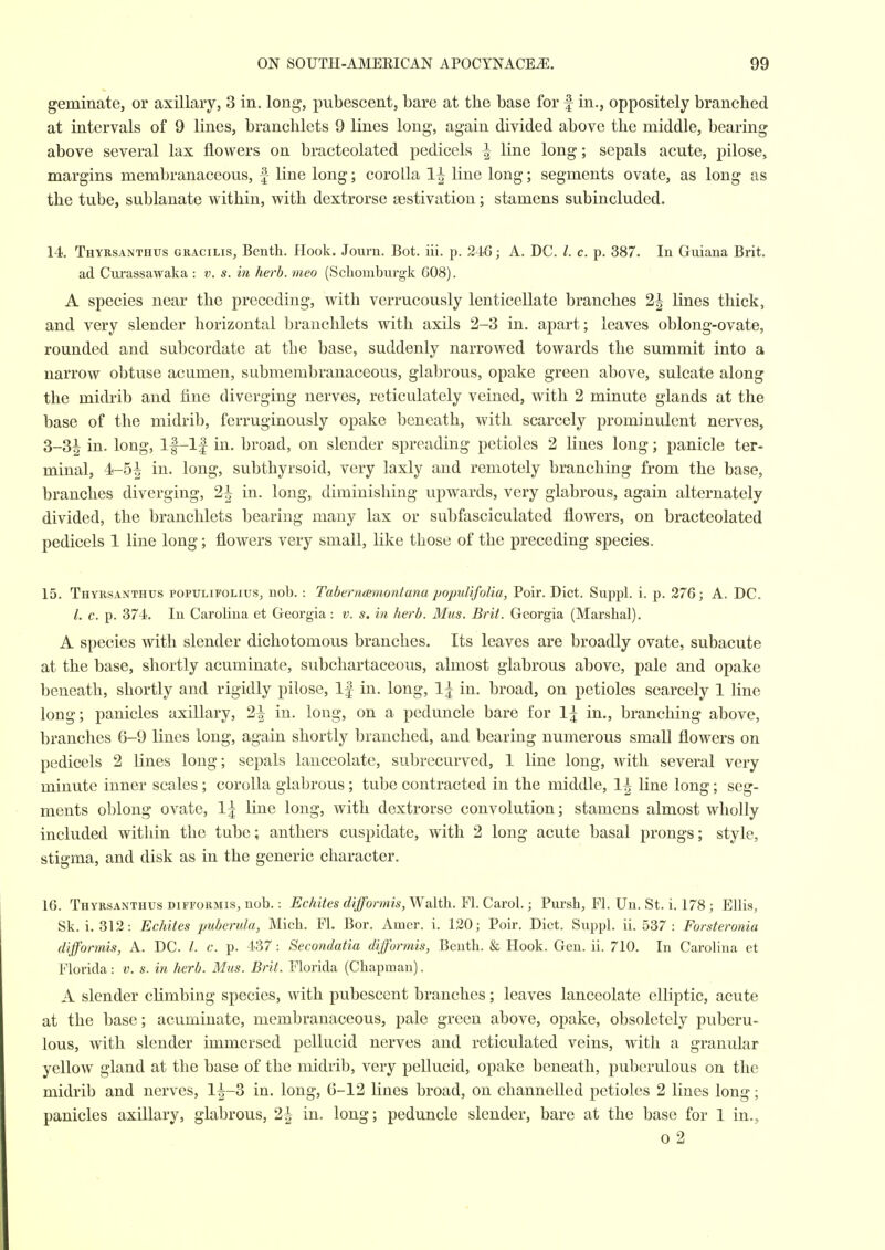 geminate, or axillary, 3 in. long, pubescent, bare at the base for f in,, oppositely branched at intervals of 9 lines, branchlets 9 lines long, again divided above the middle, bearing above several lax flowers on bracteolated pedicels ^ line long; sepals acute, pilose, margins membranaceous, f line long; corolla 1| line long; segments ovate, as long as the tube, sublanate within, with dextrorse aestivation; stamens subincluded. 14. Thyrsanthus gracilis, Benth. Hook. Journ. Bot. iii. p. 246; A. DC. I. c. p. 387. In Guiana Brit, ad Cnrassawaka : v. s. in herb, meo (Scliomburgk 608). A species near the preceding, with verrucously lenticellate branches 2| lines thick, and very slender horizontal branchlets with axils 2-3 in. apart; leaves oblong-ovate, rounded and subcordate at the base, suddenly narrowed towards the summit into a narrow obtuse acumen, submembranaceous, glabrous, opake green above, sulcate along the midrib and fine diverging nerves, reticulately veined, with 2 minute glands at the base of the midrib, ferruginously opake beneath, with scarcely prominulent nerves, 3-3| in. long, lf-l| in. broad, on slender spreading petioles 2 lines long; panicle ter- minal, 4-5| in. long, subthyrsoid, very laxly and remotely branching from the base, branches diverging, 2^ in. long, diminishing upwards, very glabrous, again alternately divided, the branchlets bearing many lax or subfasciculated flowers, on bracteolated pedicels 1 line long; flowers very small, like those of the preceding species. 15. Thyrsanthus populifolius, nob. : Taberncemontana populifolia, Poir. Diet. Suppl. i. p. 276; A. DC. /. c. p. 374. In Carolina et Georgia : v. s. in herb. Mus. Brit. Georgia (Marshal). A species with slender dichotomous branches. Its leaves are broadly ovate, subacute at the base, shortly acuminate, subchartaceous, almost glabrous above, pale and opake beneath, shortly and rigidly pilose. If in. long, 1| in. broad, on petioles scarcely 1 line long; panicles axillary, 2^ in. long, on a peduncle bare for 1^ in., branching above, branches 6-9 lines long, again shortly branched, and bearing numerous small flowers on pedicels 2 lines long; sepals lanceolate, subrecurved, 1 line long, with several very minute inner scales ; corolla glabrous ; tube contracted in the middle, 1^ line long; seg- ments oblong ovate, \\ line long, with dextrorse convolution; stamens almost wholly included within the tube; anthers cuspidate, with 2 long acute basal prongs; style, stigma, and disk as in the generic character. 16. Thyrsanthus DiFFORMis, nob.: Echites difformis,l^&\ih..Y\.Cdi,ro\.; Pursh, Fl. Un. St. i. 178 ; Ellis, Sk. i. 312: Echites puberula, Mich. Fl. Bor. Amer. i. 120; Poir. Diet. Suppl. ii. 537: Forsteronia dijformis, A. DC. /. c. p. 437 : Secondatia difformis, Benth. & Hook. Gen. ii. 710. In Carolina et Florida: v. s. in herb. M'us. Brit. Florida (Chapman). A slender climbing species, with pubescent branches; leaves lanceolate elliptic, acute at the base; acuminate, membranaceous, pale green above, opake, obsoletely puberu- lous, with slender immersed pellucid nerves and reticulated veins, with a granular yellow gland at the base of the midrib, very pellucid, opake beneath, puberulous on the midrib and nerves, 1^-3 in. long, 6-12 lines broad, on channelled petioles 2 lines long; panicles axillary, glabrous, 2| in. long; peduncle slender, bare at the base for 1 in., 0 2