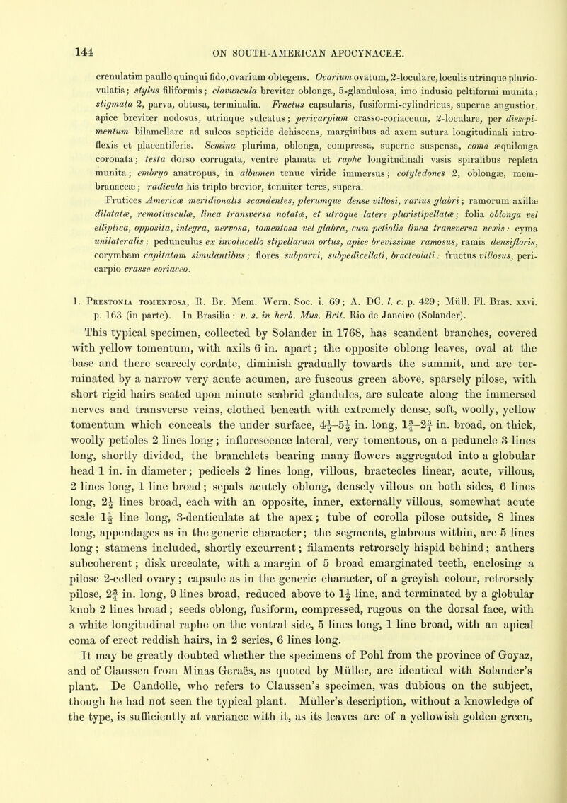 crenulatim pauUo quinqui fido, ovarium obtegens. Ovarium ovatum, 2-loculare,loculis utrinque plurio- vulatis; stylus filiformis; clavuncula breviter oblonga, S-glandulosa^ imo indusio peltiformi munita; stigmata 2, parva, obtusa, terminalia. Fructus capsularis, fusiformi-cyliudricuSj superne angustior^ apice breviter nodosus, utrinque sulcatus; pericarpium crasso-coriaceum, 2-loculare, per dissepi- mentum bilamellare ad sulcos septicide dehiscens, marginibus ad axem sutura longitudinali intro- flexis et placentiferis. Semina plurima^ oblonga, compressa^ superne suspensa, coma fequilonga coronata; testa dorso corrugata^ ventre planata et raphe longitudinali vasis spiralibus repleta munita; embryo auatropus, in albumen tenue viride immersus; cotyleclones 2, oblongse, mem- branacese; radicula his triplo brevior, tenuiter teres^ supera. Frutices America meridionalis scandentes, plerumque dense villosi, rarius glabri; ramorum axillae dilatatcB, remotiusculce, linea transversa notatce, et utroque latere pluristipellatce; folia oblonga vel elliptica, opposita, integra, nervosa, tomentosa vel glabra, cum petiolis linea transversa nexis: cyma unilateralis; pedunculus ex involucello stipellarum ortus, apice brevissime ramosus, ramis densijioris, corymbam capitatam simulantibus; flores subparvi, subpedicellati, bracteolati: fructus villosus, peri- carpio crasse coriaceo. 1. Prestonia tomentosa, R. Br. Mem. Wern. Soc. i. 69; A. DC. I. c. p. 429; Miill. Fl. Bras. xxvi. p. 163 (in parte). In Brasilia: v. s. in herb. Mus. Brit. Rio de Janeiro (Solander). This typical specimen, collected by Solander in 1768, has scandent branches, covered with yellow tomentum, with axils 6 in. apart; the opposite oblong leaves, oval at the base and there scarcely cordate, diminish gradually towards the summit, and are ter- minated by a narrow very acute acumen, are fuscous green above, sparsely pilose, with short rigid hau's seated upon minute scabrid glandules, are sulcate along the immersed nerves and transverse veins, clothed beneath with extremely dense, soft, woolly, yellow tomentum which conceals the under surface, 4^5^ in. long, If—2f in. broad, on thick, woolly petioles 2 lines long; inflorescence lateral, very tomentous, on a peduncle 3 lines long, shortly divided, the branchlets bearing many flowers aggregated into a globular head 1 in. in diameter; pedicels 2 lines long, villous, bracteoles linear, acute, villous, 2 lines long, 1 line broad; sepals acutely oblong, densely villous on both sides, 6 lines long, 2^ lines broad, each with an opposite, inner, externally villous, somewhat acute scale 1^ line long, 3-denticulate at the apex; tube of corolla pilose outside, 8 lines long, appendages as in the generic character; the segments, glabrous within, are 5 lines long; stamens included, shortly excurrent; filaments retrorsely hispid behind; anthers subcoherent; disk urceolate, with a margin of 5 broad emarginated teeth, enclosing a pilose 2-celled ovary; capsule as in the generic character, of a greyish colour, retrorsely pilose, 2f in. long, 9 lines broad, reduced above to 1^ line, and terminated by a globular knob 2 lines broad; seeds oblong, fusiform, compressed, rugous on the dorsal face, with a white longitudinal raphe on the ventral side, 5 lines long, 1 line broad, with an apical coma of erect reddish hairs, in 2 series, 6 lines long. It may be greatly doubted whether the specimens of Pohl from the province of Goyaz, and of Claussen from Minas Geraes, as quoted by Miiller, are identical with Solander's plant. De Candolle, who refers to Claussen's specimen, was dubious on the subject, though he had not seen the typical plant. Miiller's description, without a knowledge of the type, is sufficiently at variance with it, as its leaves are of a yellowish golden green,