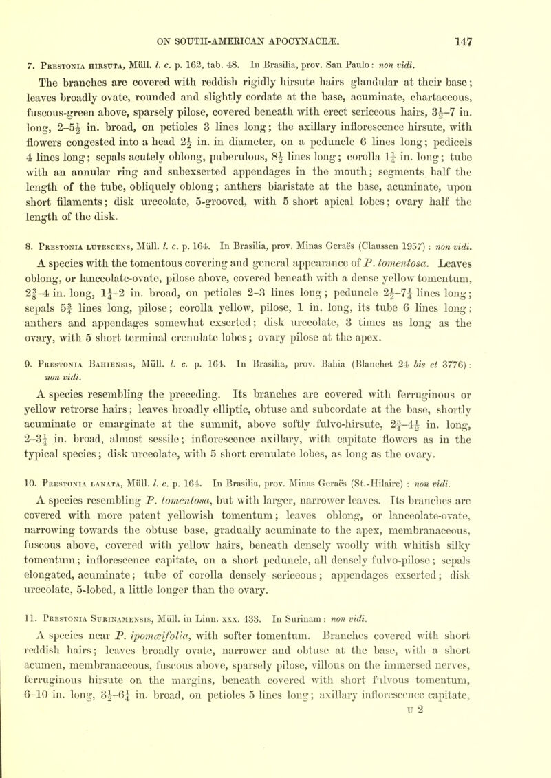 7. Prestonia HiRSXJTA, Miill. I. c. p. 162, tab. 48. In Brasilia, prov. San Paulo: non vidi. The branches are covered with reddish rigidly hirsute hairs glandular at their base; leaves broadly ovate, rounded and slightly cordate at the base, acuminate, chartaceous, fuscous-green above, sparsely pilose, covered beneath with erect sericeous hairs, 3^-7 in. long, 2-5^ in. broad, on petioles 3 lines long; the axillary inflorescence hirsute, with flowers congested into a head 2^ in. in diameter, on a peduncle 6 lines long; pedicels 4 lines long; sepals acutely oblong, puberulous, 8J lines long; corolla 1J in. long; tube with an annular ring and subexserted appendages in the mouth; segments half the length of the tube, obliquely oblong; anthers biaristate at the base, acuminate, upon short filaments; disk urceolate, 5-grooved, with 5 short apical lobes; ovary half the length of the disk. 8. Prestonia lutescens, Miill. /. c. p. 164. In Brasilia, prov. Minas Geraes (Claussen 1957) : non vidi. A species with the tomcntous covering and general appearance of P. tomentosa. Leaves oblong, or lanceolate-ovate, pilose above, covered beneath with a dense yellow tomentum, 2f-4 in. long, I5-2 in. broad, on petioles 2-3 lines long; peduncle 2^-7j lines long; sepals 5f lines long, pilose; corolla yellow, pilose, 1 in. long, its tube 6 lines long; anthers and appendages somewhat exserted; disk urceolate, 3 times as long as the ovary, with 5 short terminal crenulate lobes; ovary pilose at the apex. 9. Prestonia Bahiensis, Miill. /. c. p. 164. In Brasilia, prov. Bahia (Blanchet 24 bis et 3776) : non vidi. A species resembling the preceding. Its branches are covered with ferruginous or yellow retrorse hairs; leaves broadly elliptic, obtuse and subcordate at the base, shortly acuminate or emarginate at the summit, above softly fulvo-hirsute, 2f-4^ in. long, 2-3^ in. broad, almost sessile; inflorescence axillary, with capitate flowers as in the typical species; disk urceolate, with 5 short crenulate lobes, as long as the ovary. 10. Prestonia lanata, Miill. /. c. p. 164. In Brasilia, prov. Minas Geraes (St.-Hilaire) : non vidi. A species resembling P. tomentosa, but with larger, narrower leaves. Its branches are covered with more patent yellowish tomentum; leaves oblong, or lanceolate-ovate, narrowing towards the obtuse base, gradually acuminate to the apex, membranaceous, fuscous above, covered with yellow hairs, beneath densely woolly with whitish silky tomentum; inflorescence capitate, on a short peduncle, all densely fulvo-pilose; sepals elongated, acuminate; tube of corolla densely sericeous; appendages exserted; disk urceolate, 5-lobed, a little longer than the ovary. 11. Prestonia Surinamensis, Miill. in Linn. xxx. 433. In Surinam : non vidi. A species near P. ipomceifolla, with softer tomentum. Branches covered with short reddish hairs; leaves broadly ovate, narrower and obtuse at the base, with a short acumen, membranaceous, fuscous above, sparsely pilose, villous on the immersed nerves, ferruginous hirsute on the margins, beneath covered Avitli short fulvous tomentum, 6-10 in. long, 3^-6^ in. broad, on petioles 5 lines long; axillary inflorescence capitate, u 2