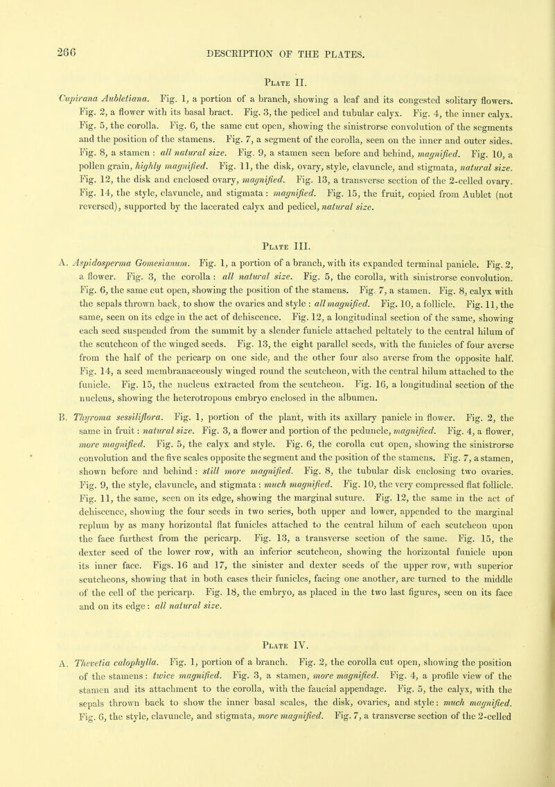 Plate II. Cupirana Aubletiana. Fig. 1, a portion of a branch, showing a leaf and its congested solitary flowers. Fig. 2, a flower with its basal bract. Fig. 3, the pedicel and tubular calyx. Fig. 4, the inner calyx. Fig. 5, the corolla. Fig. 6, the same cut open, showing the sinistrorse convolution of the segments and the position of the stamens. Fig. 7, a segment of the corolla, seen on the inner and outer sides. Fig. 8, a stamen : all natural size. Fig. 9, a stamen seen before and behind, magnified. Fig. 10, a pollen grain, highly magnified. Fig. 11, the disk, ovary, style, clavuncle, and stigmata, natural size. Fig. 12, the disk and enclosed ovary, magnified. Fig. 13, a transverse section of the 2-celled ovary. Fig. 14, the style, clavuncle, and stigmata : magnified. Fig. 15, the fruit, copied from Aublet (not reversed), supported by the lacerated calyx and pedicel, natural size. Plate III. A. Aspidosperma Gomesianum. Fig. 1, a portion of a branch, with its expanded terminal panicle. Fig. 2, a flower. Fig. 3, the corolla : all natural size. Fig. 5, the corolla, with sinistrorse convolution. Fig. 6, the same cut open, showing the position of the stamens. Fig. 7, a stamen. Fig. 8, calyx with the sepals thrown back, to show the ovaries and style : all magnified. Fig. 10, a follicle. Fig. 11, the same, seen on its edge in the act of dehiscence. Fig. 12, a longitudinal section of the same, showing each seed suspended from the summit by a slender fanicle attached peltately to the central hilum of the scutcheon of the winged seeds. Fig. 13, the eight parallel seeds, with the funicles of four averse from the half of the pericarp on one side, and the other four also averse from the opposite half. Fig. 14, a seed membranaceously winged round the scutcheon, with the central hilum attached to the funicle. Fig. 15, the nucleus extracted from the scutcheon. Fig. 16, a longitudinal section of the nucleus, showing the heterotropous embryo enclosed in the albumen. B. Thyroma sessiliflora. Fig. 1, portion of the plant, with its axillary panicle in flower. Fig. 2, the same in fruit: natural size. Fig. 3, a flower and portion of the peduncle, magnified. Fig. 4, a flower, more magnified. Fig. 5, the calyx and style. Fig. 6, the corolla cut open, showing the sinistrorse convolution and the five scales opposite the segment and the position of the stamens. Fig. 7, a stamen, shown before and behind : still more magnified. Fig. 8, the tubular disk enclosing two ovaries. Fig. 9, the style, clavuncle, and stigmata : much magnified. Fig. 10, the very compressed flat follicle. Fig. 11, the same, seen on its edge, showing the marginal sutm'c. Fig. 12, the same in the act of dehiscence, showiug the four seeds in two series, both upper and lower, appended to the marginal replum by as many horizontal flat funicles attached to the central hilum of each scutcheon upon the face furthest from the pericarp. Fig. 13, a transverse section of the same. Fig. 15, the dexter seed of the lower row, with an inferior scutcheon, showing the horizontal funicle upon its inner face. Figs. 16 and 17, the sinister and dexter seeds of the upper row, with superior scutcheons, showing that in both cases their funicles, facing one another, are turned to the middle of the cell of the pericarp. Fig. 18, the embryo, as placed in the two last figures, seen on its face and on its edge : all natural size. Plate IV. A. Thevetia calophylla. Fig. 1, portion of a branch. Fig. 2, the corolla cut open, showing the position of the stamens: twice magnified. Fig. 3, a stamen, more magnified. Fig. 4, a profile view of the stamen and its attachment to the corolla, with the faucial appendage. Fig. 5, the calyx, with the sepals thrown back to show the inner basal scales, the disk, ovaries, and style: much magnified. Fig. 6, the style, clavuncle, and stigmata, more magnified. Fig. 7, a transverse section of the 2-celled