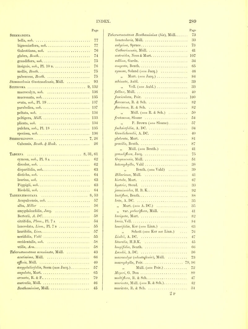 Page SXEMMADENIA bella, noh 77 bignoniaeliora, noh 77 Galeottiana, yioh 76 glabra, Bcnth 74 graudiflora, 7iob 75 insiguis, noh., PL 10 b 76 mollis, Benih 75 pubescens, Benih 75 Stemmadenia Guatemalensis, Miill 93 SlIPECOMA 9, 132 macrocalyx, noh 136 mucroiiata, noh 135 ovata, noh., PI. 19 137 paraboHca, noh 137 peltata, 7ioh 134 peltigera, Mull 133 plicata, noh 134 pulchra, noh., PI. 18 135 speciosa, noh 136 Steempeliopsis 7, 26 Cubensis, Benth. Sf Hooh 26 Tabeena 8, 31, 61 cymosa, noh., PI. 8 a 62 discolor, noh 62 disparifolia, noh 63 disticha, noh 64 laurina, noh 63 Poppigii, noh 63 Hiedelii, noh 64 TABEENiEMONTANA 8, 53 Acapulcensis, noh 57 alba. Miller 56 amygdaleajfolia, Jacq 56 Berterii, A. DC 58 citrifolia, Plum., PI. 7 a 54 lanceolata, Linn., PI. 7 b 55 laurifolia, Linn 57 neriifolia, Vahl 55 occidentalis, noh 58 utilis, Am 58 Taherncemontana acuminata, Miill 43 acutissima, Miill 66 affinis, Miill 40 amycjclalia;folia. Seem {non Jacq.) 57 angulata, Mart 65 arcuata, R. & P 79 australis, MiiU 46 Benthaminina, Miill 45 Page Tahernmnontana Benthaminina (his), MiiU 73 hracteolaris, Miill 33 calycina, Spruce 73 Catharinensis, Miill 41 ces<*'0(Vfes, Nees & Mart 107 collina, Gardn 34 congesta, Benth 65 cymosa, Soland (non Jacq.) 46 „ Mart. (HO/i Jacq.) 84 echinata, Aubl 33 „ Veil, (non Aubl.) 33 fallax, Miill 40 fasciculata, Poir 100 flavescens, E. & Sch 82 flavicans, 11. & Sch 82 Miill. (non R. & Sch.) 50 frutescens, Sloane 54 „ P. Brown (non Sloane) 57 fuclisia'folia, A. DC 34 Gaudichaudii, A. DC 40 glahrata. Mart 81 gracilis, Benth 87 „ Miill. {non Benth.) 41 grandiflora, Jacq 75 Guyanensis, Miill 51 heterojjhylla, Vahl 38 Benth. (non Vahl) 39 Uilariana, MiiU 41 hirtula. Mart 67 hystrix, Steud 33 jasminoides, H. B. K 92 lactijlua, Benth 88 lata, A. DC 35 „ Mart, (non A. DC.) 35 „ var. imhcrijlora, Miill 41 Icevigata, Mart 82 la;vis, VeU 84 laurifolia, Kcr (non Linn.) 63 „ Schott (non Ker nec Linn.) .... 76 Linhii, A. DC 47 litoralis, H.B.K 45 longifolia, Benth 66 Lundii, A. DC 36 macrocalyx (odonta^knia), Midi 73 macrojtJiylla, Poir 79, 96 „ MiiU. (non Poir.) 72 Meyeri, G. Don 80 mnltijfora, 11. & Sch 47 muricata, MiiU. (_non E,. & Sch.) 42 muricata, E. ife Sch 34 2p