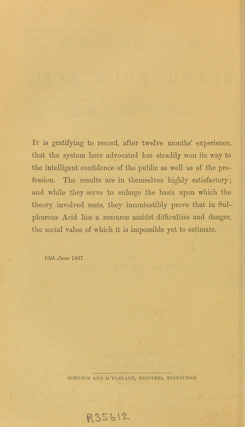 It is gratifying to record, after twelve months’ experience, that the system here advocated has steadily won its way to the intelligent confidence of the public as well as of the pro- fession. The results are in themselves highly satisfactory; and while they serve to enlarge the basis upon which the theory involved rests, they incontestibly prove that in Sul- phurous Acid lies a resource amidst difficulties and danger, the social value of which it is impossible yet to estimate. 1()th June 1867. SCHJCNCK AND M'FARLANE, PRINTERS, EDINBURGH.