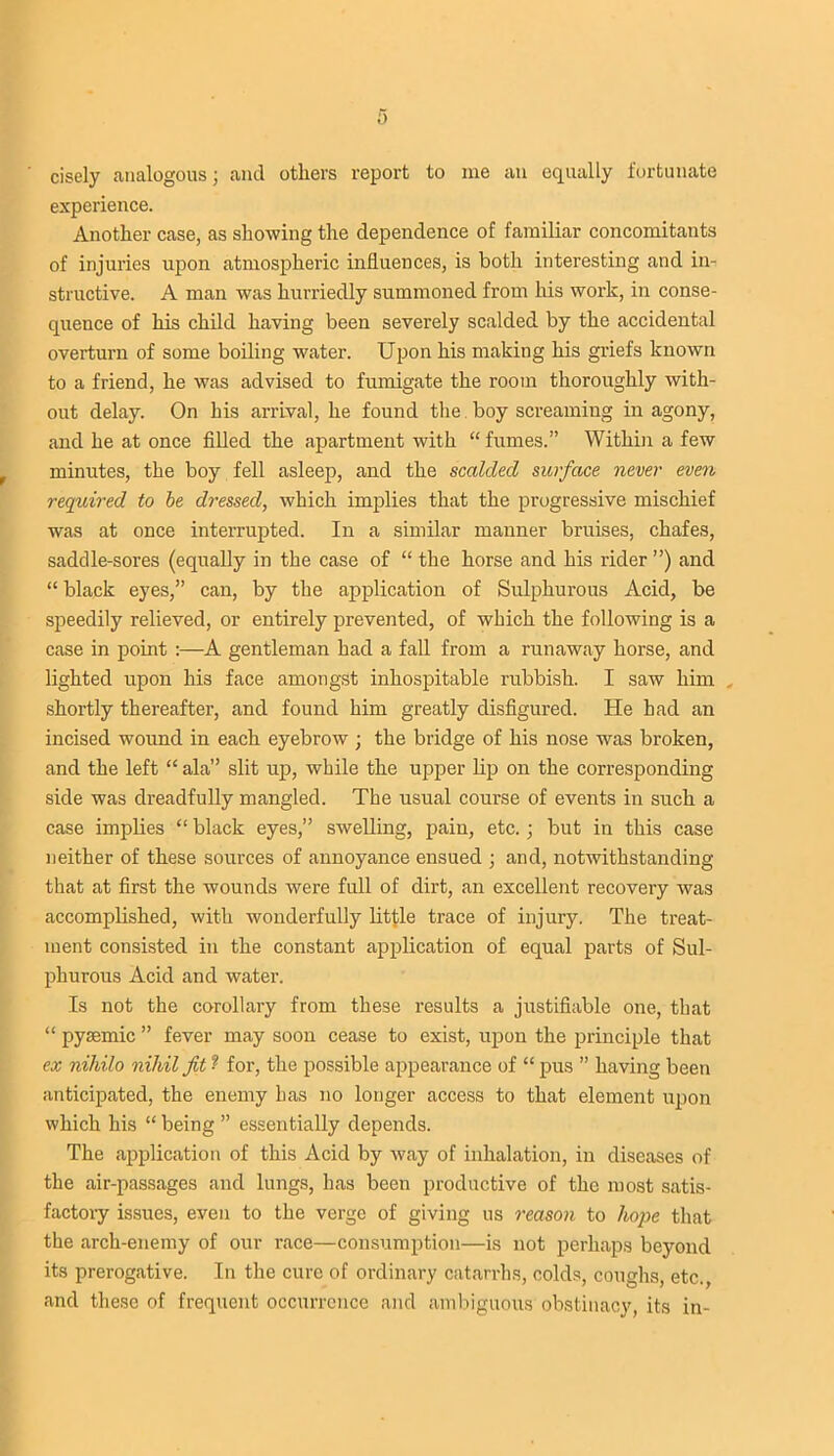 0 cisely analogous; and others report to me an equally fortunate experience. Another case, as showing the dependence of familiar concomitants of injuries upon atmospheric influences, is both interesting and in- structive. A man was hurriedly summoned from his work, in conse- quence of his child having been severely scalded by the accidental overturn of some boiling water. Upon his making his griefs known to a friend, he was advised to fumigate the room thoroughly with- out delay. On his arrival, he found the boy screaming in agony, and he at once filled the apartment with “ fumes.” Within a few minutes, the boy fell asleep, and the scalded surface never even required to be dressed, which implies that the progressive mischief was at once interrupted. In a similar manner bruises, chafes, saddle-sores (equally in the case of “ the horse and his rider ”) and “ black eyes,” can, by the application of Sulphurous Acid, be speedily relieved, or entirely prevented, of which the following is a case in point :—A gentleman had a fall from a runaway horse, and lighted upon his face amongst inhospitable rubbish. I saw him shortly thereafter, and found him greatly disfigured. He had an incised wound in each eyebrow; the bridge of his nose was broken, and the left “ ala” slit up, while the upper lip on the corresponding side was dreadfully mangled. The usual course of events in such a case implies “ black eyes,” swelling, pain, etc.; but in this case neither of these sources of annoyance ensued ; and, notwithstanding that at first the wounds were full of dirt, an excellent recovery was accomplished, with wonderfully little trace of injury. The treat- ment consisted in the constant application of equal parts of Sul- phurous Acid and water. Is not the corollary from these results a justifiable one, that “ pysemic ” fever may soon cease to exist, upon the principle that ex nihilo nihil fit ? for, the possible appearance of “ pus ” having been anticipated, the enemy has no longer access to that element upon which his “ being ” essentially depends. The application of this Acid by way of inhalation, in diseases of the air-passages and lungs, has been productive of the most satis- factory issues, even to the verge of giving us reason to hope that the arch-enemy of our race—consumption—is not perhaps beyond its prerogative. In the cure of ordinary catarrhs, colds, coughs, etc., and these of frequent occurrence and ambiguous obstinacy, its in-