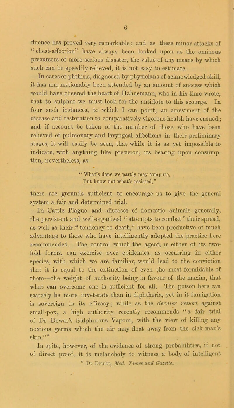 c fluence lias proved very remarkable; and as these minor attacks of “ chest-affection” have always been looked upon as the ominous precursors of more serious disaster, the value of any means by which such can be speedily relieved, it is not easy to estimate. In cases of phthisis, diagnosed by physicians of acknowledged skill, it has unquestionably been attended by an amount of success which would have cheered the heart of Hahnemann, who in his time wrote, that to sulphur we must look for the antidote to this scourge. In four such instances, to which I can point, an arrestment of the disease and restoration to comparatively vigorous health have ensued; and if account be taken of the number of those who have been relieved of pulmonary and laryngeal affections in their preliminary stages, it will easily be seen, that while it is as yet impossible to indicate, with anything like precision, its bearing upon consump- tion, nevertheless, as “ What’s clone we partly may compute, But know not what’s resisted,” there are grounds sufficient to encourage us to give the general system a fair and determined trial. In Cattle Plague and diseases of domestic animals generally, the persistent and well-organised “ attempts to combat ” their spread, as well as their “ tendency to death,” have been productive of much advantage to those who have intelligently adopted the practice here recommended. The control which the agent, in either of its two- fold forms, can exercise over epidemics, as occurring in either species, with which we are familiar, would lead to the conviction that it is equal to the extinction of even the most formidable of them—the weight of authority being in favour of the maxim, that what can overcome one is sufficient for all. The poison here can scarcely be more inveterate than in diphtheria, yet in it fumigation is sovereign in its efficacy; while as the dernier ressurt against small-pox, a high authority recently recommends “a fair trial of Dr Dewar’s Sulphurous Vapour, with the view of killing any noxious germs which the air may float away from the sick man’s skin.”* In spite, however, of the evidence of strong probabilities, if not of direct proof, it is melancholy to witness a body of intelligent * Dr Druitt, Mccl. Times and Gazette.