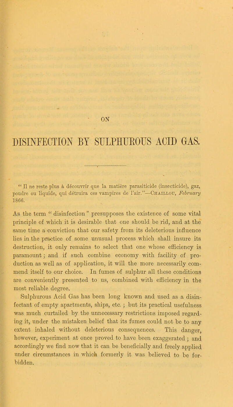 ON DISINFECTION BY SULPHUKOUS ACID GAS. “ II ne reste plus k decouvrir que la xnatiere parasiticide (insecticide), gaz, poudre ou liqtiide, qui detruira ces vampires de l’air.”—Ciiaillotj, February 1866. As the term “ disinfection ” presupposes the existence of some vital principle of which it is desirable that one should be rid, and at the same time a conviction that our safety from its deleterious influence lies in the practice of some unusual process which shall insure its destruction, it only remains to select that one whose efficiency is paramount; and if such combine economy with facility of pro- duction as well as of application, it will the more necessarily com- mend itself to our choice. In fumes of sulphur all these conditions are conveniently presented to us, combined with efficiency in the most reliable degree. Sulphurous Acid Gas has been long known and used as a disin- fectant of empty apartments, ships, etc. ; but its practical usefulness was much curtailed by the unnecessary restrictions imposed regard- ing it, under the mistaken belief that its fumes could not be to any extent inhaled without deleterious consequences. This danger, however, experiment at once proved to have been exaggerated ; and accordingly we find now that it can be beneficially and freely applied under circumstances in which formerly it was believed to be for- bidden.