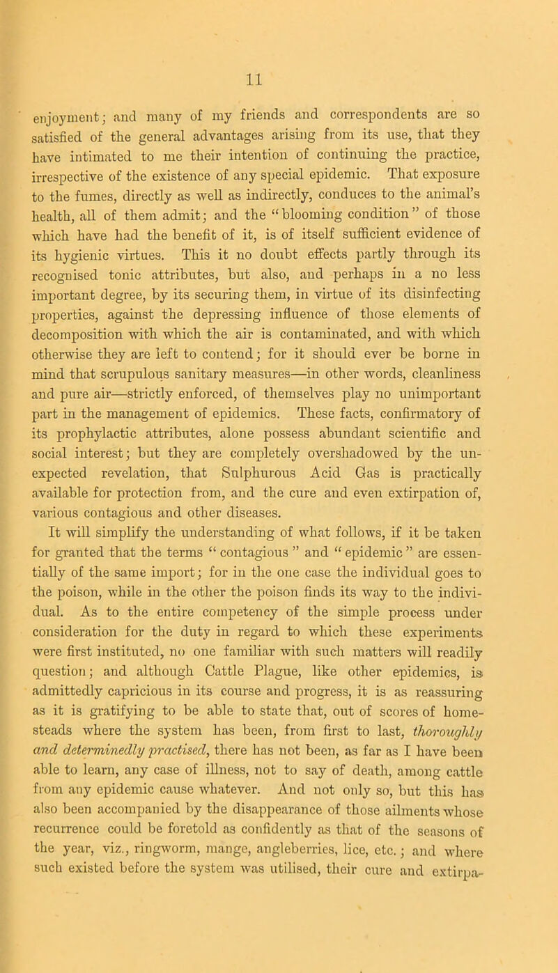 enjoyment; and many of my friends and correspondents are so satisfied of the general advantages arising from its use, that they have intimated to me their intention of continuing the practice, irrespective of the existence of any special epidemic. That exposure to the fumes, directly as well as indirectly, conduces to the animal’s health, all of them admit; and the “blooming condition” of those which have had the benefit of it, is of itself sufficient evidence of its hygienic virtues. This it no doubt effects partly through its recognised tonic attributes, but also, and perhaps in a no less important degree, by its securing them, in virtue of its disinfecting properties, against the depressing influence of those elements of decomposition with which the air is contaminated, and with which otherwise they are left to contend; for it should ever be borne in mind that scrupulous sanitary measures—in other words, cleanliness and pure air—strictly enforced, of themselves play no unimportant part in the management of epidemics. These facts, confirmatory of its prophylactic attributes, alone possess abundant scientific and social interest; but they are completely overshadowed by the un- expected revelation, that Sulphurous Acid Gas is practically available for protection from, and the cure and even extirpation of, various contagious and other diseases. It will simplify the understanding of what follows, if it be taken for granted that the terms “ contagious ” and “ epidemic ” are essen- tially of the same import; for in the one case the individual goes to the poison, while in the other the poison finds its way to the indivi- dual. As to the entire competency of the simple process under consideration for the duty in regard to which these experiments were first instituted, no one familiar with such matters will readily question; and although Cattle Plague, like other epidemics, is admittedly capricious in its course and progress, it is as reassuring as it is gratifying to be able to state that, out of scores of home- steads where the system has been, from first to last, thoroughly and determinedly practised, there has not been, as far as I have been able to learn, any case of illness, not to say of death, among cattle from any epidemic cause whatever. And not only so, but this has also been accompanied by the disappearance of those ailments whose recurrence could be foretold as confidently as that of the seasons of the year, viz., ringworm, mange, angleberries, lice, etc.; and where such existed before the system was utilised, their cure and extirpa-