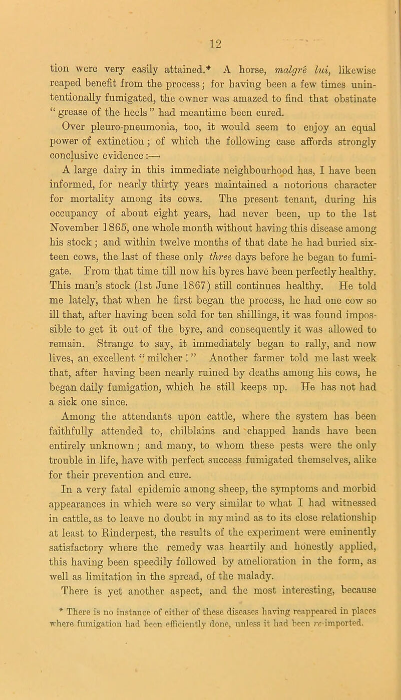 tion were very easily attained.* A horse, malgre lui, likewise reaped benefit from the process; for having been a few times unin- tentionally fumigated, the owner was amazed to find that obstinate “ grease of the heels ” had meantime been cured. Over pleuro-pneumonia, too, it would seem to enjoy an equal power of extinction; of which the following case affords strongly conclusive evidence :—■ A large dairy in this immediate neighbourhood has, I have been informed, for nearly thirty years maintained a notorious character for mortality among its cows. The present tenant, during his occupancy of about eight years, had never been, up to the 1st November 1865, one whole month without having this disease among his stock ; and within twelve months of that date he had buried six- teen cows, the last of these only three days before he began to fumi- gate. From that time till now his byres have been perfectly healthy. This man’s stock (1st June 1867) still continues healthy. He told me lately, that when he first began the process, he had one cow so ill that, after having been sold for ten shillings, it was found impos- sible to get it out of the byre, and consequently it was allowed to remain. Strange to say, it immediately began to rally, and now lives, an excellent “ milcher ! ” Another farmer told me last week that, after having been nearly ruined by deaths among his cows, he began daily fumigation, which he still keeps up. He has not had a sick one since. Among the attendants upon cattle, where the system has been faithfully attended to, chilblains and 'chapped hands have been entirely unknown; and many, to whom these pests were the only trouble in life, have with perfect success fumigated themselves, alike for their prevention and cure. In a very fatal epidemic among sheep, the symptoms and morbid appearances in which were so very similar to what I had witnessed in cattle, as to leave no doubt in my mind as to its close relationship at least to Rinderpest, the results of the experiment were eminently satisfactory where the remedy was heartily and honestly applied, this having been speedily followed by amelioration in the form, as well as limitation in the spread, of the malady. There is yet another aspect, and the most interesting, because * There is no instance of either of these diseases having reappeared in places where fumigation had been efficiently done, unless it had been re-imported.