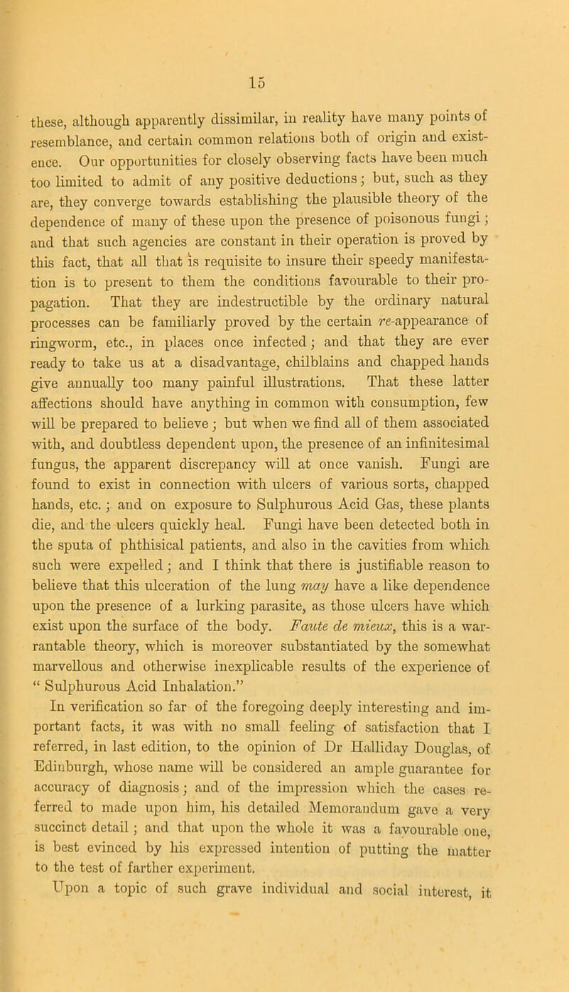 these, although apparently dissimilar, in reality have many points of resemblance, and certain common relations both of origin and exist- ence. Our opportunities for closely observing facts have been much too limited to admit of any positive deductions; but, such as they are, they converge towards establishing the plausible theory of the dependence of many of these upon the presence of poisonous fungi; and that such agencies are constant in their operation is proved by this fact, that all that is requisite to insure their speedy manifesta- tion is to present to them the conditions favourable to their pro- pagation. That they are indestructible by the ordinary natural processes can be familiarly proved by the certain re-appearance of ringworm, etc., in places once infected; and that they are ever ready to take us at a disadvantage, chilblains and chapped hands give annually too many painful illustrations. That these latter affections should have anything in common with consumption, few will be prepared to believe ; but when we find all of them associated with, and doubtless dependent upon, the presence of an infinitesimal fungus, the apparent discrepancy will at once vanish. Fungi are found to exist in connection with ulcers of various sorts, chapped hands, etc.; and on exposure to Sulphurous Acid Gas, these plants die, and the ulcers quickly heal. Fungi have been detected both in the sputa of phthisical patients, and also in the cavities from which such were expelled; and I think that there is justifiable reason to believe that this ulceration of the lung may have a like dependence upon the presence of a lurking parasite, as those ulcers have which exist upon the surface of the body. Faute de mieux, this is a war- rantable theory, which is moreover substantiated by the somewhat marvellous and otherwise inexplicable results of the experience of “ Sulphurous Acid Inhalation.” In verification so far of the foregoing deeply interesting and im- portant facts, it was with no small feeling of satisfaction that I referred, in last edition, to the opinion of Dr Halliday Douglas, of Edinburgh, whose name will be considered an ample guarantee for accuracy of diagnosis; and of the impression which the cases re- ferred to made upon him, his detailed Memorandum gave a very succinct detail ; and that upon the whole it was a favourable one, is best evinced by his expressed intention of putting the matter to the test of farther experiment. Upon a topic of such grave individual and social interest, it