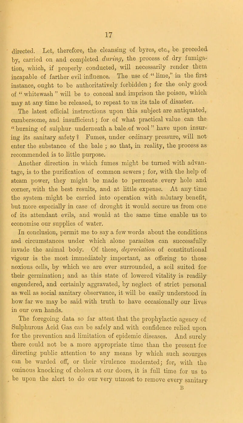 directed. Let, therefore, the cleansing of byres, etc., be preceded by, carried on and completed during, the process of dry fumiga- tion, which, if properly conducted, will necessarily render them incapable of farther evil influence. The use of “ lime,” in the first instance, ought to be authoritatively forbidden ; for the only good of “ whitewash ” will be to conceal and imprison the poison, which may at any time be released, to repeat to us its tale of disaster. The latest official instructions upon this subject are antiquated, cumbersome, and insufficient; for of what practical value can the “ burning of sulphur underneath a bale of wool ” have upon insur- ing its sanitary safety? Fumes, under ordinary pressure, will not enter the substance of the bale ; so that, in reality, the process as recommended is to little purpose. Another direction in which fumes might be turned with advan- tage, is to the purification of common sewers; for, with the help of steam power, they might be made to permeate every hole and corner, with the best results, and at little expense. At any time the system might be carried into operation with salutary benefit, but more especially in case of drought it would secure us from one of its attendant evils, and would at the same time enable us to economise our supplies of water. In conclusion, permit me to say a few words about the conditions and circumstances under which alone parasites can successfully invade the animal body. Of these, depreciation of constitutional vigour is the most immediately important, as offering to those noxious cells, by which we are ever surrounded, a soil suited for their germination; and as this state of lowered vitality is readily engendered, and certainly aggravated, by neglect of strict personal as well as social sanitary observance, it will be easily understood in how far we may be said with truth to have occasionally our lives in our own hands. The foregoing data so far attest that the prophylactic agency of Sulphurous Acid Gas can be safely and with confidence relied upon for the prevention and limitation of epidemic diseases. And surely there could not be a more appropriate time than the present for directing public attention to any means by which such scourges can be warded off, or their virulence moderated; for, with the ominous knocking of cholera at our doors, it is full time for us to be upon the alert to do our very utmost to remove every sanitary B