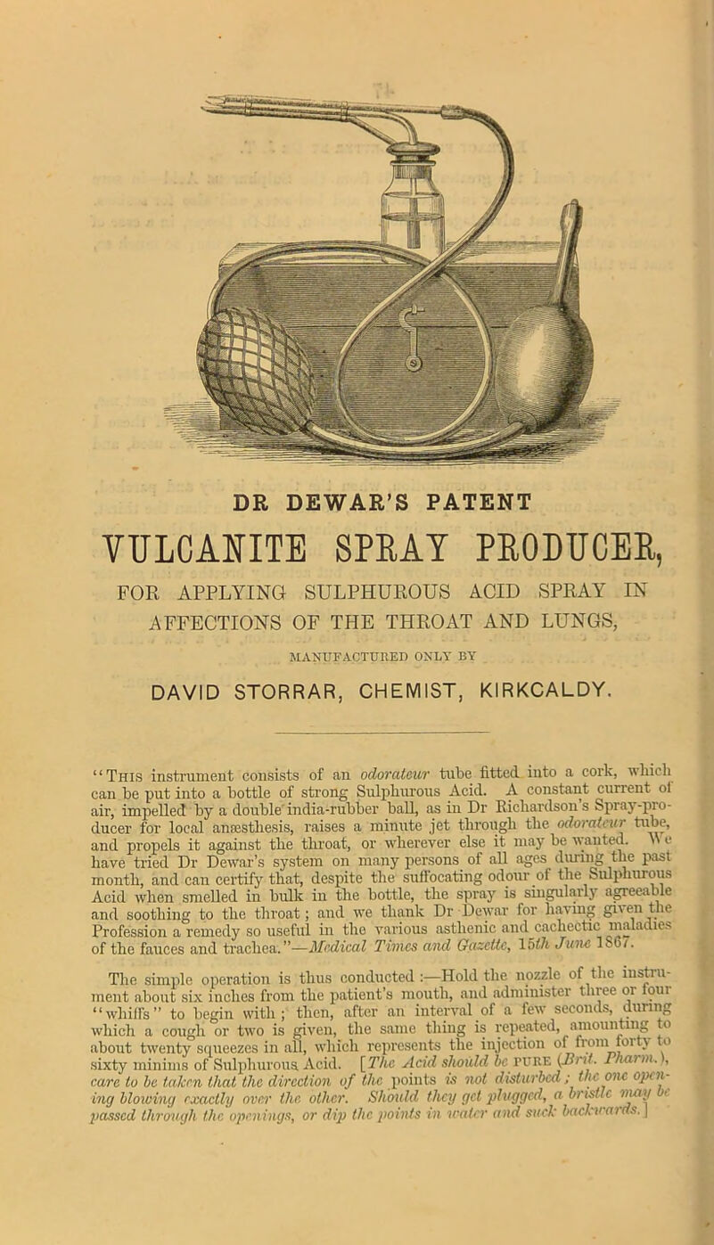 DR DEWAR’S PATENT VULCANITE SPRAT PRODUCER, FOR APPLYING SULPHUROUS ACID SPRAY IN AFFECTIONS OF THE THROAT AND LUNGS, MANUFACTURED ONLY BY DAVID STORRAR, CHEMIST, KIRKCALDY. “This instrument consists of an odorateur tube fitted, into a cork, which can be put into a bottle of strong Sulphurous Acid. A constant current ol air, impelled by a double india-rubber ball, as in Dr Richardsons Spray-pi o- ducer for local anoestliesis, raises a minute jet through the odorati ur tube, and propels it against the throat, or wherever else it may be wanted. \\ c have tried Dr Dewar’s system on many persons of all ages during the past month, and can certify that, despite the suffocating odour of the Sulphurous Acid when smelled in bulk in the bottle, the spray is singularly agreeable and soothing to the throat; and we thank Dr Dewar for having grv en the Profession a remedy so useful in the various asthenic and cachectic maladies of the fauces and trachea.”—Medical Times and Gazette, 15th June IS61. The simple operation is thus conducted:—Hold the nozzle of the instill- ment about six inches from the patient’s mouth, and administer three or lour “whiffs” to begin with; then, after an interval of a few seconds, during which a cough or two is given, the same thing is reputed, amounting to about twenty squeezes in all, which represents the injection °/ *Ictm , • t0 sixty minims of Sulphurous. Acid. [The Acid should be pure (lint. Pharnu), care to be taken that the direction of the points is not disturbed ; the one open- ing blowing exactly over the other. Should they get plugged, a bristle e passed through the openings, or dip the points in water and such baclrwaids. \
