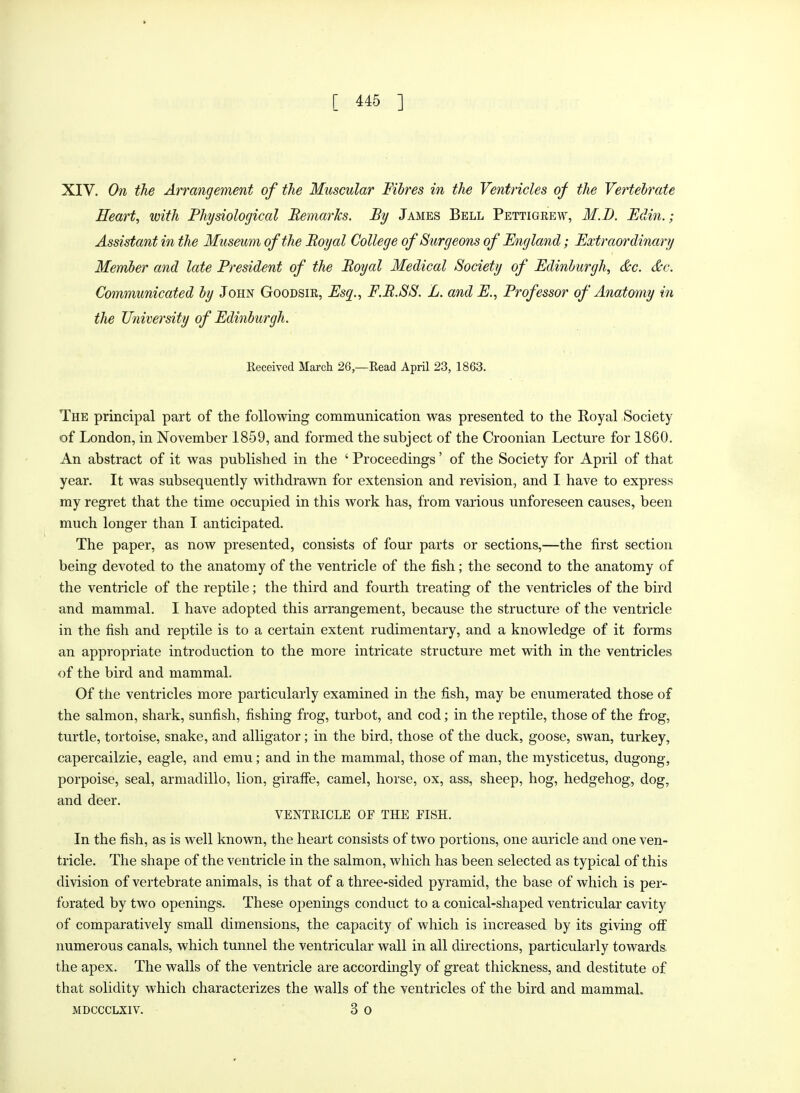 XIV. On the Arrangement of the Muscular Fibres in the Ventricles of the Vertebrate Heart, with Physiological Remarks. By James Bell Pettigrew, M.D. Edin.; Assistant in the Museum of the Royal College of Surgeons of England; Extraordinary Member and late President of the Royal Medical Society of Edinburgh, &c. &c. Communicated by John Goodsir, Esq., F.R.SS. L. and E., Professor of Anatomy in the University of Edinburgh. Received March 26,—Read April 23, 1863. The principal part of the following communication was presented to the Royal Society of London, in November 1859, and formed the subject of the Croonian Lecture for 1860. An abstract of it was published in the ' Proceedings' of the Society for April of that year. It was subsequently withdrawn for extension and revision, and I have to express my regret that the time occupied in this work has, from various unforeseen causes, been much longer than I anticipated. The paper, as now presented, consists of four parts or sections,—the first section being devoted to the anatomy of the ventricle of the fish; the second to the anatomy of the ventricle of the reptile; the third and fourth treating of the ventricles of the bird and mammal. I have adopted this arrangement, because the structure of the ventricle in the fish and reptile is to a certain extent rudimentary, and a knowledge of it forms an appropriate introduction to the more intricate structure met with in the ventricles of the bird and mammal. Of the ventricles more particularly examined in the fish, may be enumerated those of the salmon, shark, sunfish, fishing frog, turbot, and cod; in the reptile, those of the frog, turtle, tortoise, snake, and alligator; in the bird, those of the duck, goose, swan, turkey, capercailzie, eagle, and emu; and in the mammal, those of man, the mysticetus, dugong, porpoise, seal, armadillo, lion, giraffe, camel, horse, ox, ass, sheep, hog, hedgehog, dog, and deer. VENTRICLE OF THE FISH. In the fish, as is well known, the heart consists of two portions, one auricle and one ven- tricle. The shape of the ventricle in the salmon, which has been selected as typical of this division of vertebrate animals, is that of a three-sided pyramid, the base of which is per- forated by two openings. These openings conduct to a conical-shaped ventricular cavity of comparatively small dimensions, the capacity of which is increased by its giving off numerous canals, which tunnel the ventricular wall in all directions, particularly towards the apex. The walls of the ventricle are accordingly of great thickness, and destitute of that solidity which characterizes the walls of the ventricles of the bird and mammal. mdccclxiv. 3 o