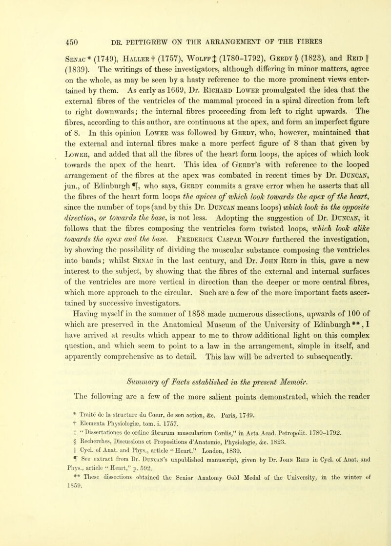 Senac* (1749), Hallert (1757), Wolff $ (1780-1792), Gerdy § (1823), and Reid [| (1839). The writings of these investigators, although differing in minor matters, agree on the whole, as may be seen by a hasty reference to the more prominent views enter- tained by them. As early as 1669, Dr. Richard Lower promulgated the idea that the external fibres of the ventricles of the mammal proceed in a spiral direction from left to right downwards; the internal fibres proceeding from left to right upwards. The fibres, according to this author, are continuous at the apex, and form an imperfect figure of 8. In this opinion Lower was followed by Gerdt, who, however, maintained that the external and internal fibres make a more perfect figure of 8 than that given by Lower, and added that all the fibres of the heart form loops, the apices of which look towards the apex of the heart. This idea of Gerdt's with reference to the looped arrangement of the fibres at the apex was combated in recent times by Dr. Duncan, jun., of Edinburgh % who says, Gerdy commits a grave error when he asserts that all the fibres of the heart form loops the apices of which look towards the apex of the heart, since the number of tops (and by this Dr. Duncan means loops) which look in the opposite direction, or towards the base, is not less. Adopting the suggestion of Dr. Duncan, it follows that the fibres composing the ventricles form twisted loops, which look alike towards the apex and the base. Frederick Caspar Wolff furthered the investigation, by showing the possibility of dividing the muscular substance composing the ventricles into bands; whilst Senac in the last century, and Dr. John Reid in this, gave a new interest to the subject, by showing that the fibres of the external and internal surfaces of the ventricles are more vertical in direction than the deeper or more central fibres, which more approach to the circular. Such are a few of the more important facts ascer- tained by successive investigators. Having myself in the summer of 1858 made numerous dissections, upwards of 100 of which are preserved in the Anatomical Museum of the University of Edinburgh **, I have arrived at results which appear to me to throw additional light on this complex question, and which seem to point to a law in the arrangement, simple in itself, and apparently comprehensive as to detail. This law will be adverted to subsequently. Summary of Facts established in the present Memoir. The following are a few of the more salient points demonstrated, which the reader * Traite de la structure du Cceur, de son action, &c. Paris, 1749. t Elementa Physiologic, torn. i. 1757. t  Dissertationes de ordine fibrarum muscularium Cordis, in Acta Acad. Petropolit. 1780-1792. § Kechercb.es, Discussions et Propositions d'Anatomie, Physiologie, &c. 1823. || Cycl. of Anat. and Phys., article  Heart. London, 1839. IF See extract from Dr. Duncan's unpublished manuscript, given by Dr. John Eeid in Cycl. of Anat. and Phys., article Heart, p. 592. ** These dissections obtained the Senior Anatomy Gold Medal of the University, in the winter of 1859.