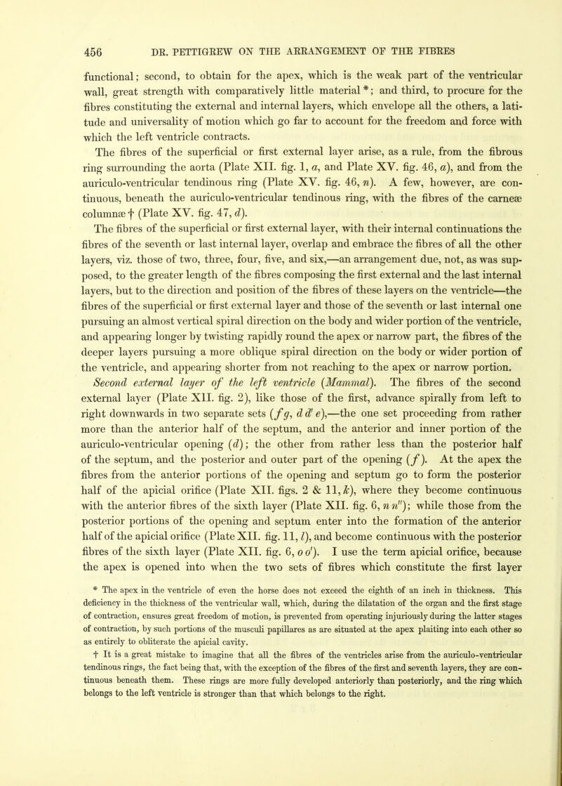 functional; second, to obtain for the apex, which is the weak part of the ventricular wall, great strength with comparatively little material *; and third, to procure for the fibres constituting the external and internal layers, which envelope all the others, a lati- tude and universality of motion which go far to account for the freedom and force with which the left ventricle contracts. The fibres of the superficial or first external layer arise, as a rule, from the fibrous ring surrounding the aorta (Plate XII. fig. 1, «, and Plate XV. fig. 46, a), and from the auriculo-ventricular tendinous ring (Plate XV. fig. 46, n). A few, however, are con- tinuous, beneath the auriculo-ventricular tendinous ring, with the fibres of the carneae columns f (Plate XV. fig. 47, d). The fibres of the superficial or first external layer, with their internal continuations the fibres of the seventh or last internal layer, overlap and embrace the fibres of all the other layers, viz. those of two, three, four, five, and six,—an arrangement due, not, as was sup- posed, to the greater length of the fibres composing the first external and the last internal layers, but to the direction and position of the fibres of these layers on the ventricle—the fibres of the superficial or first external layer and those of the seventh or last internal one pursuing an almost vertical spiral direction on the body and wider portion of the ventricle, and appearing longer by twisting rapidly round the apex or narrow part, the fibres of the deeper layers pursuing a more oblique spiral direction on the body or wider portion of the ventricle, and appearing shorter from not reaching to the apex or narrow portion. Second external layer of the left ventricle {Mammal). The fibres of the second external layer (Plate XII. fig. 2), like those of the first, advance spirally from left to right downwards in two separate sets (fff, d d' e),—the one set proceeding from rather more than the anterior half of the septum, and the anterior and inner portion of the auriculo-ventricular opening (d); the other from rather less than the posterior half of the septum, and the posterior and outer part of the opening (f). At the apex the fibres from the anterior portions of the opening and septum go to form the posterior half of the apicial orifice (Plate XII. figs. 2 & 11, k\ where they become continuous with the anterior fibres of the sixth layer (Plate XII. fig. 6, nn); while those from the posterior portions of the opening and septum enter into the formation of the anterior half of the apicial orifice (Plate XII. fig. 11,1), and become continuous with the posterior fibres of the sixth layer (Plate XII. fig. 6, o o'). I use the term apicial orifice, because the apex is opened into when the two sets of fibres which constitute the first layer * The apex in the ventricle of even the horse does not exceed the eighth of an inch in thickness. This deficiency in the thickness of the ventricular wall, which, during the dilatation of the organ and the first stage of contraction, ensures great freedom of motion, is prevented from operating injuriously during the latter stages of contraction, by such portions of the musculi papillares as are situated at the apex plaiting into each other so as entirely to obliterate the apicial cavity. t It is a great mistake to imagine that all the fibres of the ventricles arise from the auriculo-ventricular tendinous rings, the fact being that, with the exception of the fibres of the first and seventh layers, they are con- tinuous beneath them. These rings are more fully developed anteriorly than posteriorly, and the ring which belongs to the left ventricle is stronger than that which belongs to the right.