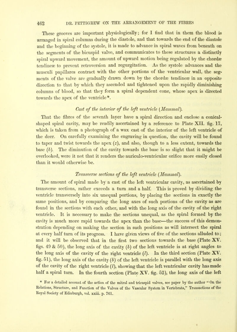 These grooves are important physiologically; for I find that in them the blood is arranged in spiral columns during the diastole, and that towards the end of the diastole and the beginning of the systole, it is made to advance in spiral waves from beneath on the segments of the bicuspid valve, and communicates to these structures a distinctly spiral upward movement, the amount of upward motion being regulated by the chordae tendineae to prevent retroversion and regurgitation. As the systole advances and the musculi papillares contract with the other portions of the ventricular wall, the seg- ments of the valve are gradually drawn down by the chordae tendineae in an opposite direction to that by which they ascended and tightened upon the rapidly diminishing columns of blood, so that they form a spiral dependent cone, whose apex is directed towards the apex of the ventricle*. Cast of the interior of the left ventricle [Mammal). That the fibres of the seventh layer have a spiral direction and enclose a conical- shaped spiral cavity, may be readily ascertained by a reference to Plate XII. fig. 17, which is taken from a photograph of a wax cast of the interior of the left ventricle of the deer. On carefully examining the engraving in question, the cavity will be found to taper and twist towards the apex (z), and also, though to a less extent, towards the base (b). The diminution of the cavity towards the base is so slight that it might be overlooked, were it not that it renders the auriculo-ventricular orifice more easily closed than it would otherwise be. Transverse sections of the left ventricle (Mammal). The amount of spiral made by a cast of the left ventricular cavity, as ascertained by transverse sections, rather exceeds a turn and a half. This is proved by dividing the ventricle transversely into six unequal portions, by placing the sections in exactly the same positions, and by comparing the long axes of such portions of the cavity as are found in the sections with each other, and with the long axis of the cavity of the right ventricle. It is necessary to make the sections unequal, as the spiral formed by the cavity is much more rapid towards the apex than the base—the success of this demon- stration depending on making the section in such positions as will intersect the spiral at every half turn of its progress. I have given views of five of the sections alluded to; and it will be observed that in the first two sections towards the base (Plate XV. figs. 49 & 50), the long axis of the cavity (b) of the left ventricle is at right angles to the long axis of the cavity of the right ventricle (I). In the third section (Plate XV. fig. 51), the long axis of the cavity (b) of the left ventricle is parallel with the long axis of the cavity of the right ventricle (I), showing that the left ventricular cavity has made half a spiral turn. In the fourth section (Plate XV. fig. 52), the long axis of the left * For a detailed account of the action of the mitral and tricuspid valves, see paper by the author  On the Relations, Structure, and Function of the Valves of the Vascular System in Vertebrata, Transactions of the Royal Society of Edinburgh, vol. xxiii. p. 761.