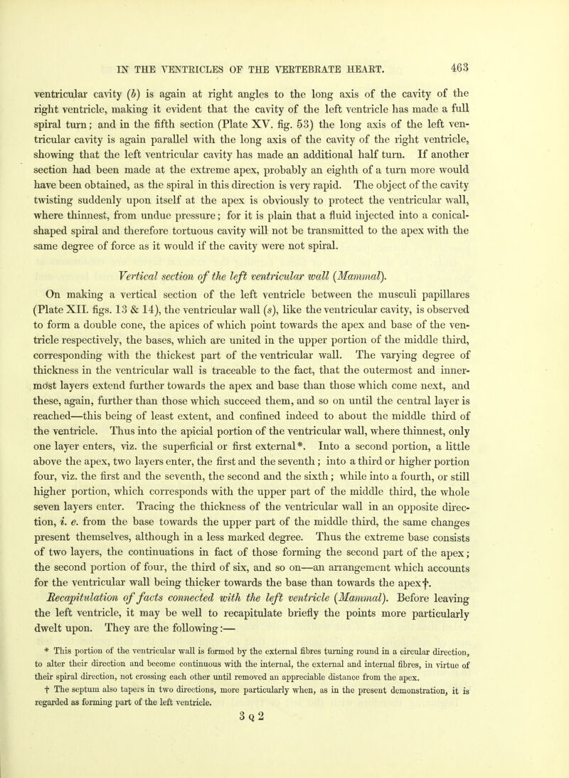 ventricular cavity (b) is again at right angles to the long axis of the cavity of the right ventricle, making it evident that the cavity of the left ventricle has made a full spiral turn; and in the fifth section (Plate XV. fig. 53) the long axis of the left ven- tricular cavity is again parallel with the long axis of the cavity of the right ventricle, showing that the left ventricular cavity has made an additional half turn. If another section had been made at the extreme apex, probably an eighth of a turn more would have been obtained, as the spiral in this direction is very rapid. The object of the cavity twisting suddenly upon itself at the apex is obviously to protect the ventricular wall, where thinnest, from undue pressure; for it is plain that a fluid injected into a conical- shaped spiral and therefore tortuous cavity will not be transmitted to the apex with the same degree of force as it would if the cavity were not spiral. Vertical section of the left ventricular wall (Mammal). On making a vertical section of the left ventricle between the musculi papillares (Plate XII. figs. 13 & 14), the ventricular wall (s), like the ventricular cavity, is observed to form a double cone, the apices of which point towards the apex and base of the ven- tricle respectively, the bases, which are united in the upper portion of the middle third, corresponding with the thickest part of the ventricular wall. The varying degree of thickness in the ventricular wall is traceable to the fact, that the outermost and inner- most layers extend further towards the apex and base than those which come next, and these, again, further than those which succeed them, and so on until the central layer is reached—this being of least extent, and confined indeed to about the middle third of the ventricle. Thus into the apicial portion of the ventricular wall, where thinnest, only one layer enters, viz. the superficial or first external*. Into a second portion, a little above the apex, two layers enter, the first and the seventh ; into a third or higher portion four, viz. the first and the seventh, the second and the sixth; while into a fourth, or still higher portion, which corresponds with the upper part of the middle third, the whole seven layers enter. Tracing the thickness of the ventricular wall in an opposite direc- tion, i. e. from the base towards the upper part of the middle third, the same changes present themselves, although in a less marked degree. Thus the extreme base consists of two layers, the continuations in fact of those forming the second part of the apex; the second portion of four, the third of six, and so on—an arrangement which accounts for the ventricular wall being thicker towards the base than towards the apexf. Recapitulation of facts connected with the left ventricle (Mammal). Before leaving the left ventricle, it may be well to recapitulate briefly the points more particularly dwelt upon. They are the following:— * This portion of the ventricular wall is formed by the external fibres turning round in a circular direction, to alter their direction and become continuous with the internal, the external and internal fibres, in virtue of their spiral direction, not crossing each other until removed an appreciable distance from the apex. f The septum also tapers in two directions, more particularly when, as in the present demonstration, it is regarded as forming part of the left ventricle. 3q2