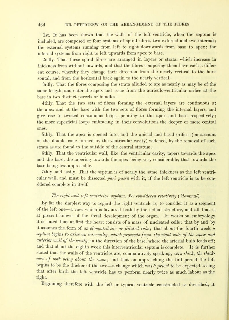 1st. It has been shown that the walls of the left ventricle, when the septum is included, are composed of four systems of spiral fibres, two external and two internal; the external systems running from left to right downwards from base to apex; the internal systems from right to left upwards from apex to base. 2ndly. That these spiral fibres are arranged in layers or strata, which increase in thickness from without inwards, and that the fibres composing them have each a differ- ent course, whereby they change their direction from the nearly vertical to the hori- zontal, and from the horizontal back again to the nearly vertical. 3rdly. That the fibres composing the strata alluded to are as nearly as may be of the same length, and enter the apex and issue from the auriculo-ventricular orifice at the base in two distinct parcels or bundles. 4thly. That the two sets of fibres forming the external layers are continuous at the apex and at the base with the two sets of fibres forming the internal layers, and give rise to twisted continuous loops, pointing to the apex and base respectively; the more superficial loops embracing in their convolutions the deeper or more central ones. 5thly. That the apex is opened into, and the apicial and basal orifices (on account of the double cone formed by the ventricular cavity) widened, by the removal of such strata as are found to the outside of the central stratum. 6thly. That the ventricular wall, like the ventricular cavity, tapers towards the apex and the base, the tapering towards the apex being very considerable, that towards the base being less appreciable. 7thly, and lastly. That the septum is of nearly the same thickness as the left ventri- cular wall, and must be dissected pari passu with it, if the left ventricle is to be con- sidered complete in itself. The right and left ventricles, septum, &c. considered relatively (Mammal). By far the simplest way to regard the right ventricle is, to consider it as a segment of the left one—a view which is favoured both by the actual structure, and all that is at present known of the fcetal development of the organ. In works on embryology it is stated that at first the heart consists of a mass of nucleated cells; that by and by it assumes the form of an elongated sac or dilated tube; that about the fourth week a septum begins to arise up internally, which proceeds from the right side of the apex and anterior wall of the cavity, in the direction of the base,'where the arterial bulb leads off; and that about the eighth week this interventricular septum is complete. It is further stated that the walls of the ventricles are, comparatively speaking, very thick, the thick- ness of both being about the same; but that on approaching the full period the left begins to be the thicker of the two—a change which was a priori to be expected, seeing that after birth the left ventricle has to perform nearly twice as much labour as the right. Beginning therefore with the left or typical ventricle constructed as described, it