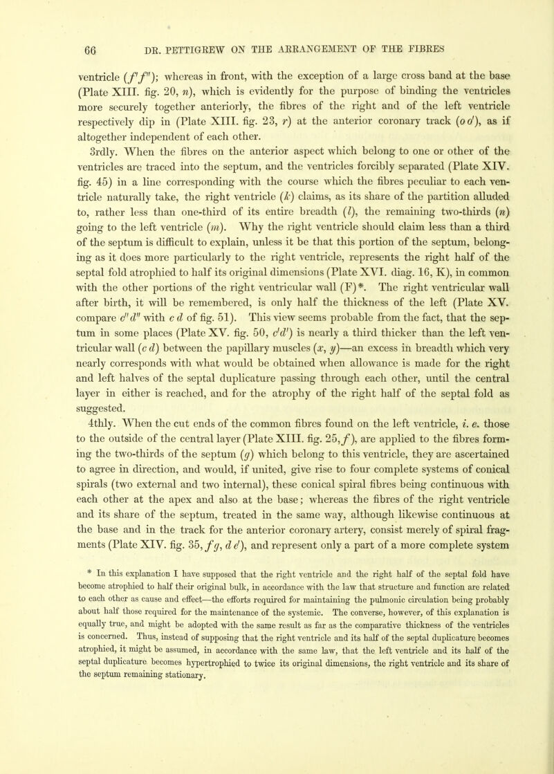 ventricle (ff); whereas in front, with the exception of a large cross band at the base (Plate XIII. fig. 20, w), which is evidently for the purpose of binding the ventricles more securely together anteriorly, the fibres of the right and of the left ventricle respectively dip in (Plate XIII. fig. 23, r) at the anterior coronary track (oo1), as if altogether independent of each other. 3rdly. When the fibres on the anterior aspect which belong to one or other of the ventricles are traced into the septum, and the ventricles forcibly separated (Plate XIV. fig. 45) in a line corresponding with the course which the fibres peculiar to each ven- tricle naturally take, the right ventricle (k) claims, as its share of the partition alluded to, rather less than one-third of its entire breadth (I), the remaining two-thirds (n) going to the left ventricle (m). Why the right ventricle should claim less than a third of the septum is difficult to explain, unless it be that this portion of the septum, belong- ing as it does more particularly to the right ventricle, represents the right half of the septal fold atrophied to half its original dimensions (Plate XVI. diag. 16, K), in common with the other portions of the right ventricular wall (F) *. The right ventricular wall after birth, it will be remembered, is only half the thickness of the left (Plate XV. compare cf'd with c d of fig. 51). This view seems probable from the fact, that the sep- tum in some places (Plate XV. fig. 50, c'd') is nearly a third thicker than the left ven- tricular wall (c d) between the papillary muscles (x, y)—an excess in breadth which very nearly corresponds with what would be obtained when allowance is made for the right and left halves of the septal duplicature passing through each other, until the central layer in either is reached, and for the atrophy of the right half of the septal fold as suggested. 4thly. When the cut ends of the common fibres found on the left ventricle, i. e. those to the outside of the central layer (Plate XIII. fig. 25,/*), are applied to the fibres form- ing the two-thirds of the septum (g) which belong to this ventricle, they are ascertained to agree in direction, and would, if united, give rise to four complete systems of conical spirals (two external and two internal), these conical spiral fibres being continuous with each other at the apex and also at the base; whereas the fibres of the right ventricle and its share of the septum, treated in the same way, although likewise continuous at the base and in the track for the anterior coronary artery, consist merely of spiral frag- ments (Plate XIV. fig. 35, fg, dS), and represent only a part of a more complete system * In this explanation I have supposed that the right ventricle and the right half of the septal fold have become atrophied to half their original bulk, in accordance with the law that structure and function are related to each other as cause and effect—the efforts required for maintaining the pulmonic circulation being probably about half those required for the maintenance of the systemic. The converse, however, of this explanation is equally true, and might be adopted with the same result as far as the comparative thickness of the ventricles is concerned. Thus, instead of supposing that the right ventricle and its half of the septal duplicature becomes atrophied, it might be assumed, in accordance with the same law, that the left ventricle and its half of the septal duplicature becomes hypertrophied to twice its original dimensions, the right ventricle and its share of the septum remaining stationary.