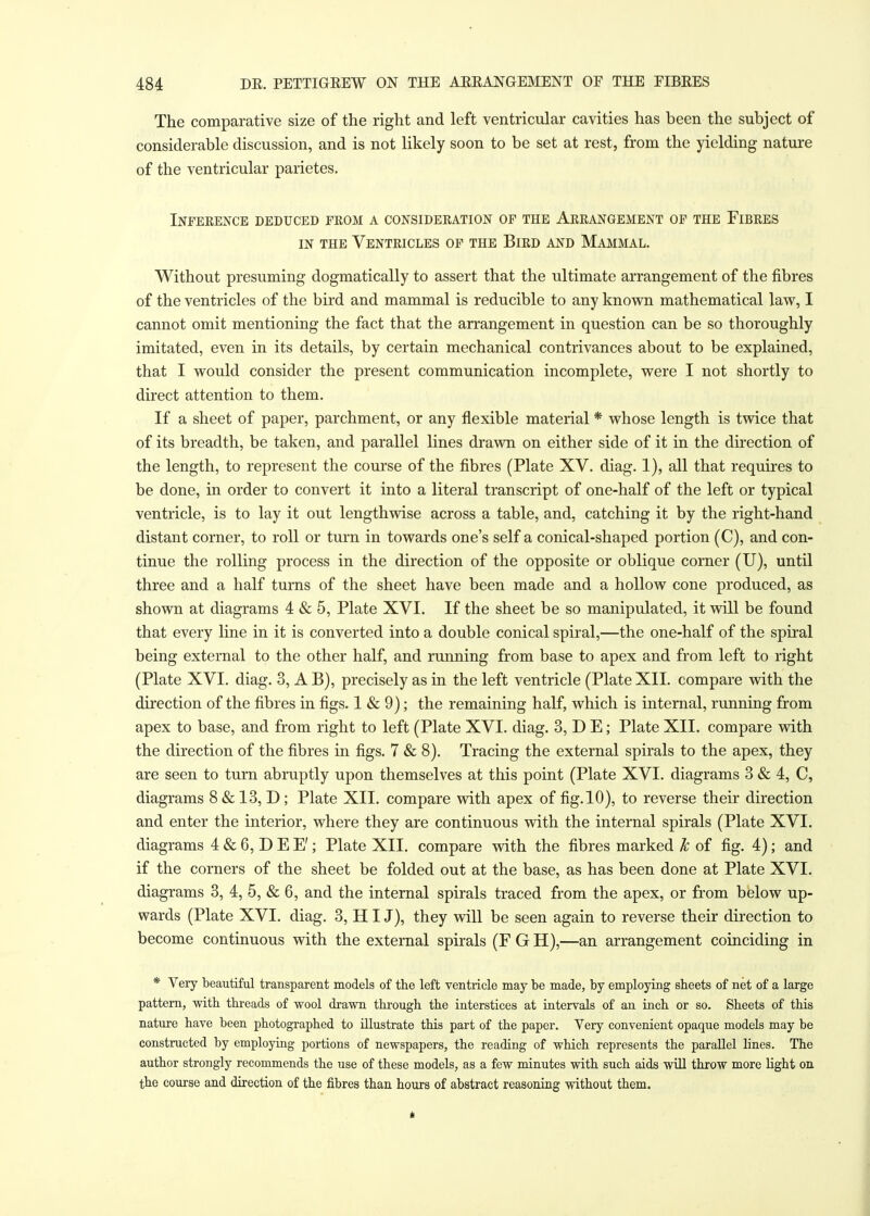 The comparative size of the right and left ventricular cavities has been the subject of considerable discussion, and is not likely soon to be set at rest, from the yielding nature of the ventricular parietes. Inference deduced from a consideration of the Arrangement of the Fibres in the Ventricles of the Bird and Mammal. Without presuming dogmatically to assert that the ultimate arrangement of the fibres of the ventricles of the bird and mammal is reducible to any known mathematical law, I cannot omit mentioning the fact that the arrangement in question can be so thoroughly imitated, even in its details, by certain mechanical contrivances about to be explained, that I would consider the present communication incomplete, were I not shortly to direct attention to them. If a sheet of paper, parchment, or any flexible material * whose length is twice that of its breadth, be taken, and parallel lines drawn on either side of it in the direction of the length, to represent the course of the fibres (Plate XV. diag. 1), all that requires to be done, in order to convert it into a literal transcript of one-half of the left or typical ventricle, is to lay it out lengthwise across a table, and, catching it by the right-hand distant corner, to roll or turn in towards one's self a conical-shaped portion (C), and con- tinue the rolling process in the direction of the opposite or oblique corner (U), until three and a half turns of the sheet have been made and a hollow cone produced, as shown at diagrams 4 & 5, Plate XVI. If the sheet be so manipulated, it will be found that every line in it is converted into a double conical spiral,—the one-half of the spiral being external to the other half, and running from base to apex and from left to right (Plate XVI. diag. 3, A B), precisely as in the left ventricle (Plate XII. compare with the direction of the fibres in figs. 1 & 9); the remaining half, which is internal, running from apex to base, and from right to left (Plate XVI. diag. 3,DE; Plate XII. compare with the direction of the fibres in figs. 7 & 8). Tracing the external spirals to the apex, they are seen to turn abruptly upon themselves at this point (Plate XVI. diagrams 3 & 4, C, diagrams 8 & 13, D ; Plate XII. compare with apex of fig. 10), to reverse their direction and enter the interior, where they are continuous with the internal spirals (Plate XVI. diagrams 4&6,DEE'; Plate XII. compare with the fibres marked Jc of fig. 4); and if the corners of the sheet be folded out at the base, as has been done at Plate XVI. diagrams 3, 4, 5, & 6, and the internal spirals traced from the apex, or from below up- wards (Plate XVI. diag. 3, HI J), they will be seen again to reverse their direction to become continuous with the external spirals (F G H),—an arrangement coinciding in * Very beautiful transparent models of the left ventricle may be made, by employing sheets of net of a large pattern, with threads of wool drawn through the interstices at intervals of an inch or so. Sheets of this nature have been photographed to illustrate this part of the paper. Very convenient opaque models may be constructed by employing portions of newspapers, the reading of which represents the parallel lines. The author strongly recommends the use of these models, as a few minutes with such aids will throw more light on the course and direction of the fibres than hours of abstract reasoning without them.