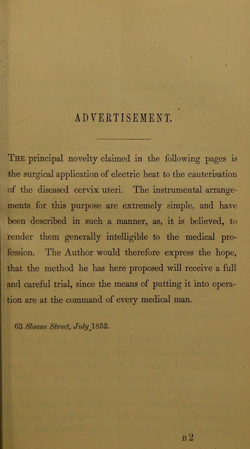 ADVERTISEMENT. The principal novelty claimed in the following pages is the surgical application of electric heat to the cauterisation of the diseased cervix uteri. The instrumental arrange- ments for this purpose are extremely simple, and have been described in such a manner, as, it is believed, to render them generally intelligible to the medical pro- fession. The Author would therefore express the hope, that the method he has here proposed will receive a full and careful trial, since the means of putting it into opera- tion are at the command of every medical man. 63 Sloane Street, Julym1852.