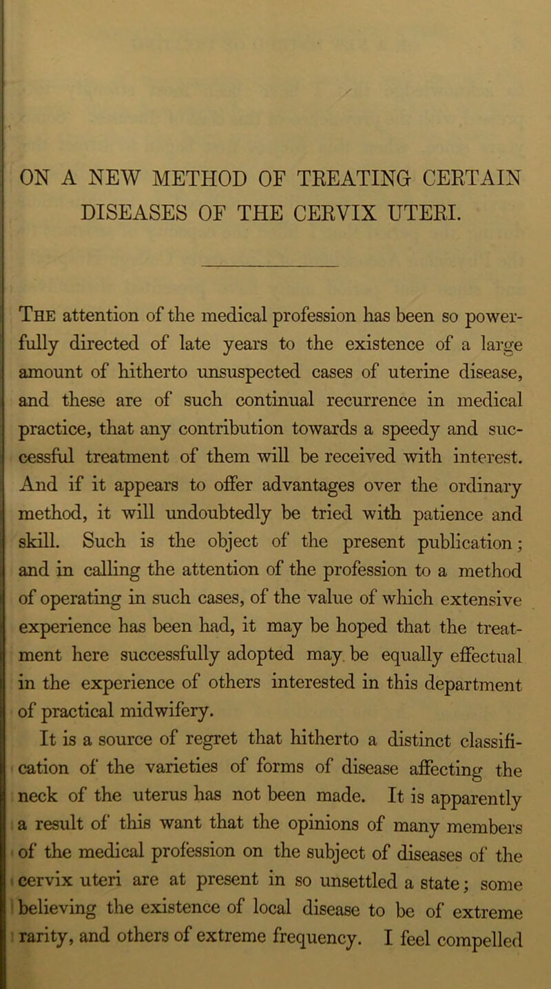 ON A NEW METHOD OF TREATING CERTAIN DISEASES OF THE CERVIX UTERI. * The attention of the medical profession has been so power- fully directed of late years to the existence of a large amount of hitherto unsuspected cases of uterine disease, and these are of such continual recurrence in medical practice, that any contribution towards a speedy and suc- cessful treatment of them will be received with interest. And if it appears to offer advantages over the ordinary method, it will undoubtedly be tried with patience and skill. Such is the object of the present publication; and in calling the attention of the profession to a method of operating in such cases, of the value of which extensive experience has been had, it may be hoped that the treat- ment here successfully adopted may. be equally effectual in the experience of others interested in this department of practical midwifery. It is a source of regret that hitherto a distinct classifi- cation of the varieties of forms of disease affecting the neck of the uterus has not been made. It is apparently a result of this want that the opinions of many members of the medical profession on the subject of diseases of the cervix uteri are at present in so unsettled a state; some believing the existence of local disease to be of extreme rarity, and others of extreme frequency. I feel compelled