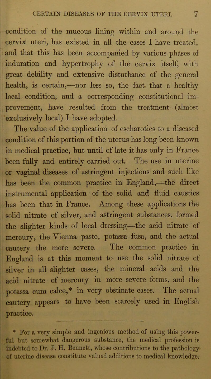 condition of the mucous lining within and around the cervix uteri, has existed in all the cases I have treated, and that this has been accompanied by various phases of induration and hypertrophy of the cervix itself with great debility and extensive disturbance of the general health, is certain,—nor less so, the fact that a healthy local condition, and a corresponding constitutional im- provement, have resulted from the treatment (almost exclusively local) I have adopted. The value of the application of escharotics to a diseased condition of this portion of the uterus has long been known in medical practice, but until of late it has only in France been fully and entirely carried out. The use in uterine or vaginal diseases of astringent injections and such like has been the common practice in England,—the direct instrumental application of the solid and fluid caustics has been that in France. Among these applications the solid nitrate of silver, and astringent substances, formed the slighter kinds of local dressing—the acid nitrate of mercury, the Vienna paste, potassa fusa, and the actual cautery the more severe. The common practice in England is at this moment to use the solid nitrate of silver in all slighter cases, the mineral acids and the acid nitrate of mercury in more severe forms, and the potassa cum calce,* in very obstinate cases. The actual cautery appears to have been scarcely used in English practice. * For a very simple and ingenious method of using this power- ful but somewhat dangerous substance, the medical profession is indebted to Dr. ,J. H. Bennett, whose contributions to the pathology of uterine disease constitute valued additions to medical knowledge.