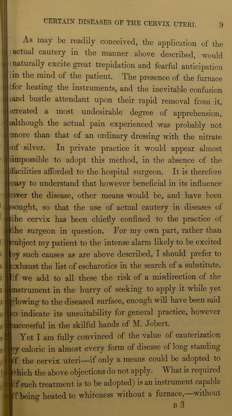 As may be readily conceived, the application of the actual cautery in the manner above described, would >natuially excite great trepidation and fearful anticipation in the mind of the patient. The presence of the furnace Tor heating the instruments, and the inevitable confusion and bustle attendant upon their rapid removal from it, <created a most undesirable degree of apprehension, [.although the actual pain experienced was probably not :more than that of an ordinary dressing with the nitrate of silver. In private practice it would appear almost i impossible to adopt this method, in the absence of the t facilities afforded to the. hospital surgeon. It is therefore sy to understand that however beneficial in its influence over the disease, other means would be, and have been nought, so that the use of actual cautery in diseases of fie cervix lias been cfiiefly confined to the practice of fie surgeon in question. For my own part, rather than subject my patient to the intense alarm likely to be excited iy such causes as are above described, I should prefer to xhaust the list of escharotics in the search of a substitute, f we add to all these the risk of a misdirection of the nstrument in the hurry of seeking to apply it while yet flowing to the diseased surface, enough will have been said o indicate its unsuitability for general practice, however uccessful in the skilful hands of M. Jobert. Yeti am fully convinced of the value of cauterization vy caloric in almost every form of disease of long standing if the cervix uteri—if only & means could be adopted to fiich the above objections do not apply. What is i equired : f such treatment is to be adopted) is an instrument capable f being heated to whiteness without a furnace,—without b 3