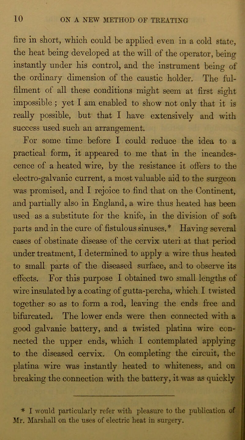 lire in short, which could be applied even in a cold state, the heat being developed at the will of the operator, being instantly under his control, and the instrument being of the ordinary dimension of the caustic holder. The ful- filment of all these conditions might seem at first sight impossible ; yet I am enabled to show not only that it is really possible, but that I have extensively and with success used such an arrangement. For some time before I could reduce the idea to a practical form, it appeared to me that in the incandes- cence of a heated wire, by the resistance it offers to the electro-galvanic current, a most valuable aid to the surgeon was promised, and I rejoice to find that on the Continent, and partially also in England, a wire thus heated has been used as a substitute for the knife, in the division of soft parts and in the cure of fistulous sinuses. * Having several cases of obstinate disease of the cervix uteri at that period under treatment, I determined to apply a wire thus heated to small parts of the diseased surface, and to observe its effects. For this purpose I obtained two small lengths of wire insulated by a coating of gutta-percha, which I twisted together so as to form a rod, leaving the ends free and bifurcated. The lower ends were then connected with a good galvanic battery, and a twisted platina wire con- nected the upper ends, which I contemplated applying to the diseased cervix. On completing the circuit, the platina wire was instantly heated to whiteness, and on breaking the connection with the battery, it was as quickly * I would particularly refer with pleasure to the publication of Mr. Marshall on the uses of electric heat in surgery.