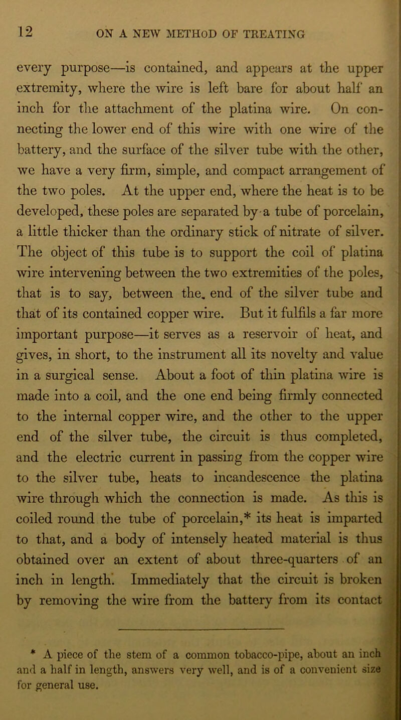 every purpose—is contained, and appears at the upper extremity, where the wire is left bare for about half an inch for the attachment of the platina wire. On con- necting the lower end of this wire with one wire of the battery, and the surface of the silver tube with the other, we have a very firm, simple, and compact arrangement of the two poles. At the upper end, where the heat is to be developed, these poles are separated by a tube of porcelain, a little thicker than the ordinary stick of nitrate of silver. The object of this tube is to support the coil of platina wire intervening between the two extremities of the poles, that is to say, between the. end of the silver tube and that of its contained copper wire. But it fulfils a far more important purpose—it serves as a reservoir of heat, and gives, in short, to the instrument all its novelty and value wire is made into a coil, and the one end being firmly connected to the internal copper wire, and the other to the upper end of the silver tube, the circuit is thus completed, and the electric current in passing from the copper wire to the silver tube, heats to incandescence the platina wire through which the connection is made. As this is coiled round the tube of porcelain,* its heat is imparted to that, and a body of intensely heated material is thus obtained over an extent of about three-quarters of an inch in length. Immediately that the circuit is broken by removing the wire from the battery from its contact * A piece of the stem of a common tobacco-pipe, about an inch and a half in length, answers very well, and is of a convenient size for general use. in a surgical sense. About a foot of thin pi;