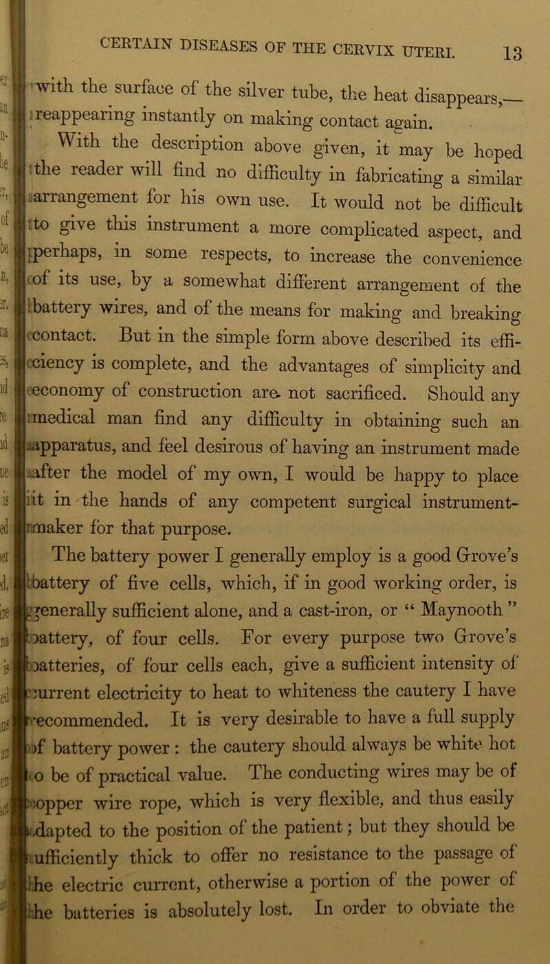 * it 41 with the surface of the silver tube, the heat disappears,— : reappearing instantly on making contact again. With the description above given, it may be hoped Ithe reader will find no difficulty in fabricating a similar ‘arrangement for his own use. It would not be difficult ;to give this instrument a more complicated aspect, and {.peihaps, in some respects, to increase the convenience i of its use, by a somewhat different arrangement of the ibattery wires, and of the means for making and breaking f contact. But in the simple form above described its effi- ciency is complete, and the advantages of simplicity and eeconomy of construction are, not sacrificed. Should any ; medical man find any difficulty in obtaining such an Apparatus, and feel desirous of having an instrument made After the model of my own, I would be happy to place iit in the hands of any competent surgical instrument- rmaker for that purpose. The battery power I generally employ is a good Grove’s Ibattery of five cells, which, if in good working order, is .generally sufficient alone, and a cast-iron, or “ Maynooth ” lattery, of four cells. For every purpose two Grove’s batteries, of four cells each, give a sufficient intensity of ^■uurrent electricity to heat to whiteness the cautery I have •ecommended. It is very desirable to have a full supply )f battery power : the cautery should always be white hot i o be of practical value. The conducting wires may be of ;opper wire rope, which is very flexible, and thus easily -dapted to the position of the patient; but they should be sufficiently thick to offer no resistance to the passage of !he electric current, otherwise a portion of the power of he batteries is absolutely lost. In order to obviate the