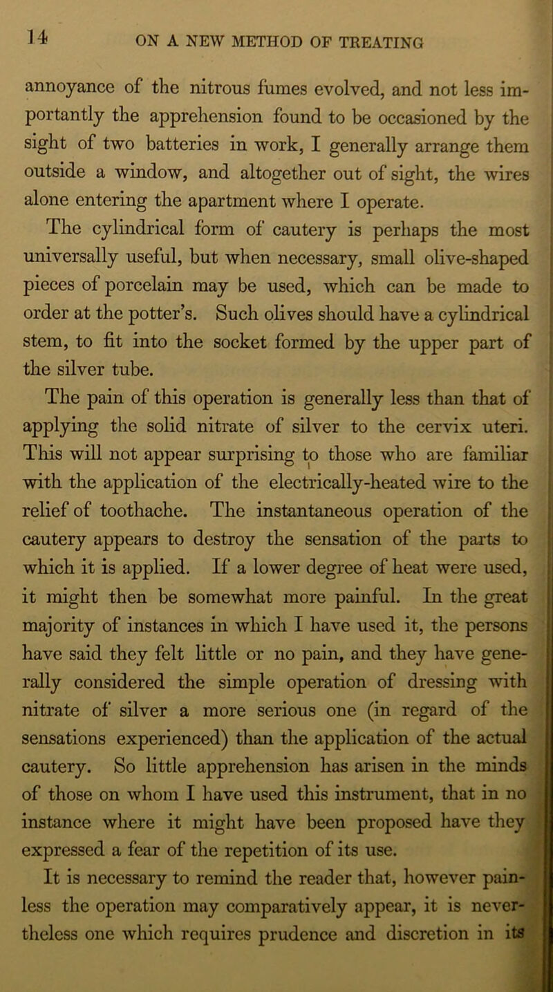 n annoyance of the nitrous fumes evolved, and not less im- portantly the apprehension found to be occasioned by the sight of two batteries in work, I generally arrange them outside a window, and altogether out of sight, the wires alone entering the apartment where I operate. The cylindrical form of cautery is perhaps the most universally useful, but when necessary, small olive-shaped pieces of porcelain may be used, which can be made to order at the potter’s. Such olives should have a cylindrical stem, to fit into the socket formed by the upper part of the silver tube. The pain of this operation is generally less than that of applying the solid nitrate of silver to the cervix uteri. This will not appear surprising to those who are familiar with the application of the electrically-heated wire to the relief of toothache. The instantaneous operation of the cautery appears to destroy the sensation of the parts to which it is applied. If a lower degree of heat were used, it might then be somewhat more painful. In the great majority of instances in which I have used it, the persons have said they felt little or no pain, and they have gene- rally considered the simple operation of dressing with nitrate of silver a more serious one (in regard of the sensations experienced) than the application of the actual cautery. So little apprehension has arisen in the minds of those on whom I have used this instrument, that in no instance where it might have been proposed have they ] expressed a fear of the repetition of its use. It is necessary to remind the reader that, however pain- less the operation may comparatively appear, it is never- theless one which requires prudence and discretion in its