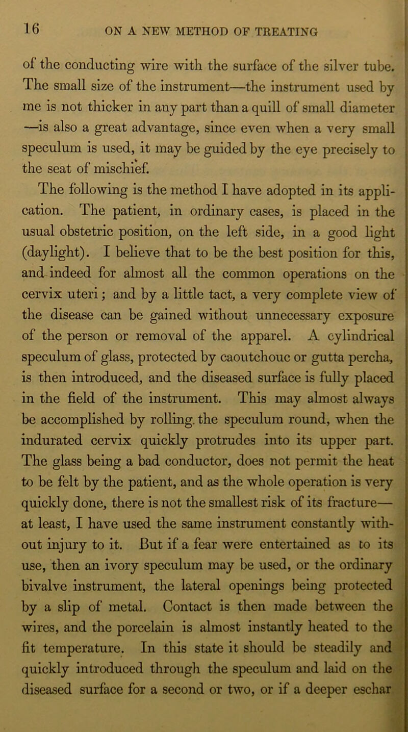 of the conducting wire with the surface of the silver tube. The small size of the instrument—the instrument used by me is not thicker in any part than a quill of small diameter —is also a great advantage, since even when a very small speculum is used, it may be guided by the eye precisely to the seat of mischief. The following is the method I have adopted in its appli- cation. The patient, in ordinary cases, is placed in the usual obstetric position, on the left side, in a good light (daylight). I believe that to be the best position for this, and indeed for almost all the common operations on the cervix uteri; and by a little tact, a very complete view of the disease can be gained without unnecessary exposure of the person or removal of the apparel. A cylindrical speculum of glass, protected by caoutchouc or gutta percha, is then introduced, and the diseased surface is fully placed in the field of the instrument. This may almost always be accomplished by rolling, the speculum round, when the indurated cervix quickly protrudes into its upper part. The glass being a bad conductor, does not permit the heat to be felt by the patient, and as the whole operation is very quickly done, there is not the smallest risk of its fracture— at least, I have used the same instrument constantly with- out injury to it. But if a fear were entertained as to its use, then an ivory speculum may be used, or the ordinary bivalve instrument, the lateral openings being protected by a slip of metal. Contact is then made between the wires, and the porcelain is almost instantly heated to the fit temperature. In this state it should be steadily and quickly introduced through the speculum and laid on the diseased surface for a second or two, or if a deeper eschar I