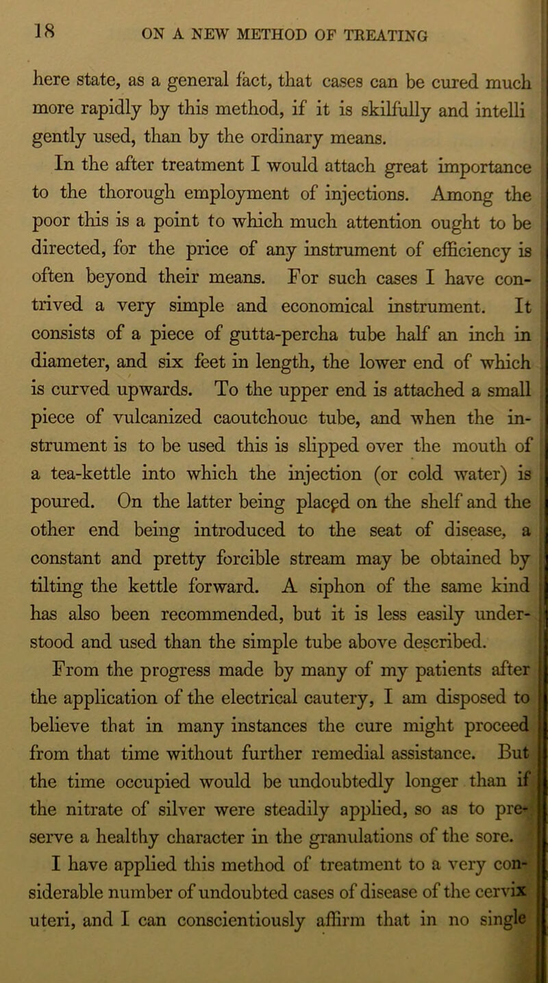 here state, as a general fact, that cases can be cured much more rapidly by this method, if it is skilfully and intelli gently used, than by the ordinary means. In the after treatment I would attach great importance to the thorough employment of injections. Among the poor this is a point to which much attention ought to be directed, for the price of any instrument of efficiency is often beyond their means. For such cases I have con- trived a very simple and economical instrument. It consists of a piece of gutta-percha tube half an inch in diameter, and six feet in length, the lower end of which is curved upwards. To the upper end is attached a small piece of vulcanized caoutchouc tube, and when the in- strument is to be used this is slipped over the mouth of a tea-kettle into which the injection (or cold water) is poured. On the latter being placed on the shelf and the other end being introduced to the seat of disease, a constant and pretty forcible stream may be obtained by tilting the kettle forward. A siphon of the same kind : has also been recommended, but it is less easily under- stood and used than the simple tube above described. From the progress made by many of my patients after the application of the electrical cautery, I am disposed to believe that in many instances the cure might proceed from that time without further remedial assistance. But the time occupied would be undoubtedly longer than if the nitrate of silver were steadily applied, so as to pre* serve a healthy character in the granulations of the sore. I have applied this method of treatment to a very con- siderable number of undoubted cases of disease of the cervix uteri, and I can conscientiously affirm that in no single