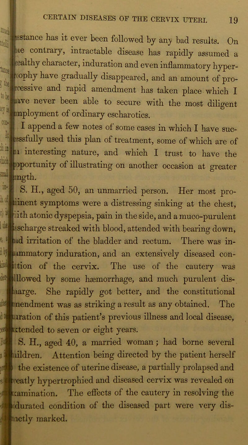 fillidl titeHi lance 1CJ] con-1 Itl iinl flick mil in- ihofl r) e, Jl Ibfl IjJ dei siii <H ; ,istance lias il; ever been followed by any bad results. On •te contrary, intractable disease lias rapidly assumed a ealthy character, induration and even inflammatory hyper- ophy have gradually disappeared, and an amount of pro- essive and rapid amendment has taken place which I ive never been able to secure with the most diligent ployment of ordinary escharotics. I append a few notes ot some cases in which I have suc- issfully used this plan of treatment, some of which are of 1 interesting nature, and which I trust to have the iportunity of illustrating on another occasion at greater ngth. S. H., aged 50, an unmarried person. Her most pro- ent symptoms were a distressing sinking at the chest, ith atonic dyspepsia, pain in the side, and a muco-purulent charge streaked with blood, attended with bearing down, id irritation of the bladder and rectum. There was in- mmatory induration, and an extensively diseased con- tion of the cervix. The use of the cautery was illowed by some haemorrhage, and much purulent dis- large. She rapidly got better, and the constitutional nendment was as striking a result as any obtained. The iration of this patient’s previous illness and local disease, ctended to seven or eight years. S. H., aged 40, a married woman; had borne several ifldren. Attention being directed by the patient herself the existence of uterine disease, a partially prolapsed and •eatly hypertrophied and diseased cervix was revealed on lamination. The effects of the cautery in resolving the durated condition of the diseased part were very dis- ictly marked.