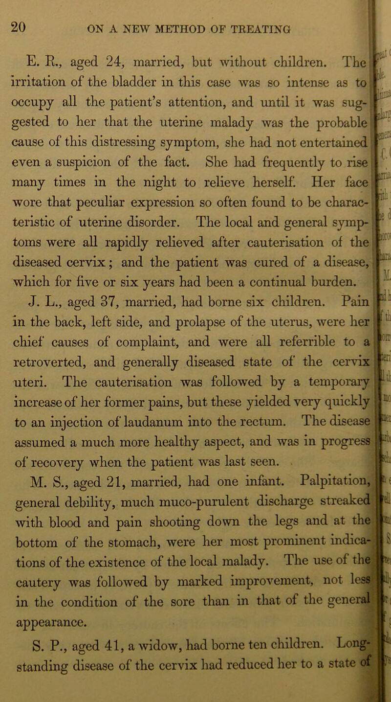 t qL*'- enas (.< . it a . 1CT E. R., aged 24, married, but without children. The  irritation of the bladder in this case was so intense as to; occupy all the patient’s attention, and until it was sug-i gested to her that the uterine malady was the probable cause of this distressing symptom, she had not entertained even a suspicion of the fact. She had frequently to rise many times in the night to relieve herself. Her face wore that peculiar expression so often found to be charac- teristic of uterine disorder. The local and general symp- toms were all rapidly relieved after cauterisation of the diseased cervix; and the patient was cured of a disease, which for five or six years had been a continual burden. J. L., aged 37, married, had borne six children. Pain in the back, left side, and prolapse of the uterus, were her chief causes of complaint, and were all referable to a retroverted, and generally diseased state of the cervix uteri. The cauterisation was followed by a temporary : 11 increase of her former pains, but these yielded very quickly ■ to an injection of laudanum into the rectum. The disease assumed a much more healthy aspect, and was in progress of recovery when the patient was last seen. M. S., aged 21, married, had one infant. Palpitation, M it i M, [tt iorr .. A at 8 general debility, much muco-purulent discharge streaked with blood and pain shooting down the legs and at the bottom of the stomach, were her most prominent indica- tions of the existence of the local malady. The use of the cautery was followed by marked improvement, not less in the condition of the sore than in that of the general appearance. S. P., aged 41, a widow, had borne ten children. Long- standing disease of the cervix had reduced her to a state of