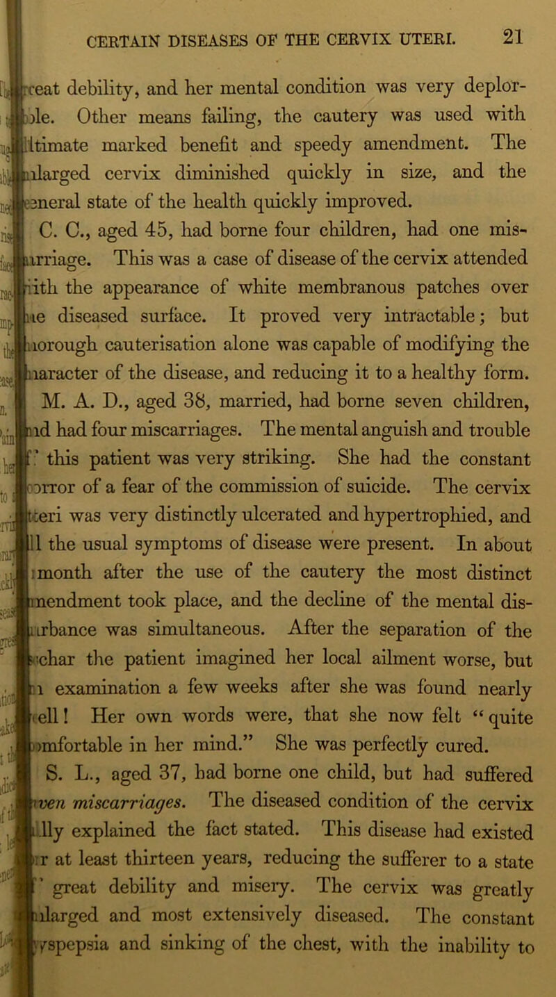 ceat debility, and her mental condition was very deplor- ile. Other means failing, the cautery was used with itimate marked benefit and speedy amendment. The llarged cervix diminished quickly in size, and the meral state of the health quickly improved. C. C., aged 45, had borne four children, had one mis- rriage. This was a case of disease of the cervix attended ith the appearance of white membranous patches over le diseased surface. It proved very intractable; but lorough cauterisation alone was capable of modifying the laracter of the disease, and reducing it to a healthy form. M. A. D., aged 38, married, had borne seven children, id had four miscarriages. The mental anguish and trouble * this patient was very striking. She had the constant irror of a fear of the commission of suicide. The cervix •leri was very distinctly ulcerated and hypertrophied, and 1 the usual symptoms of disease were present. In about : month after the use of the cautery the most distinct nendment took place, and the decline of the mental dis- Lrbance was simultaneous. After the separation of the ;char the patient imagined her local ailment worse, but l examination a few weeks after she was found nearly .ell! Her own words were, that she now felt “quite imfortable in her mind.” She was perfectly cured. S. L., aged 37, had borne one child, but had suffered n miscarriages. The diseased condition of the cervix lly explained the fact stated. This disease had existed :r at least thirteen years, reducing the sufferer to a state great debility and misery. The cervix was greatly llarged and most extensively diseased. The constant yspepsia and sinking of the chest, with the inability to