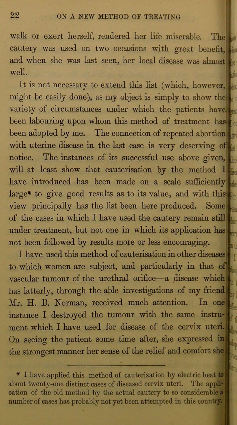 walk or exert herself, rendered her life miserable. The! ^ cautery was used on two occasions with great benefit, {0 and when she was last seen, her local disease was almost ^ well. jjio It is not necessary to extend this list (which, however, ^ might be easily done), as my object is simply to show the1 0 variety of circumstances under which the patients have! ^ been labouring upon whom this method of treatment hass 01) been adopted by me. The connection of repeated abortion ^ with uterine disease in the last case is very deserving of notice. The instances of its successful use above given, / will at least show that cauterisation by the method 1 c have introduced has been made on a scale sufficiently large* to give good results as to its value, and with this ?0I view principally has the list been here produced. Some K of the cases in which I have used the cautery remain still i... under treatment, but not one in which its application has r. not been followed by results more or less encouraging. I have used this method of cauterisation in other diseases* j to which women are subject, and particularly in that of j,... vascular tumour of the urethral orifice—a disease which .  l has latterly, through the able investigations of my friend. Mr. H. B. Norman, received much attention. In one , instance I destroyed the tumour with the same instru- ment which I have used for disease of the cervix uteri. On seeing the patient some time after, she expressed in the strongest manner her sense of the relief and comfort she * I have applied this method of cauterization by electric heat to about twenty-one distinct cases of diseased cervix uteri. The appli- cation of the old method by the actual cautery to so considerable a number of cases has probably not yet been attempted in this country.