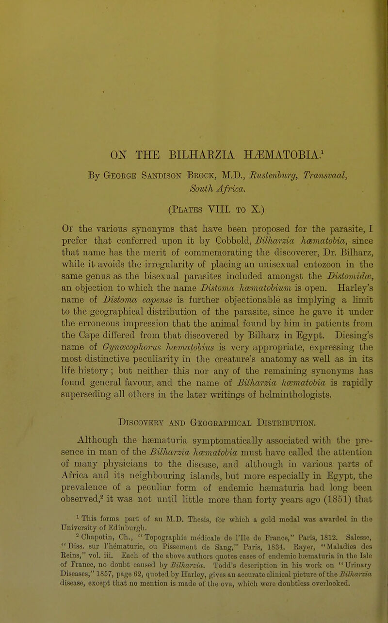 By George Sandison Brock, M.D., Bustenburg, Transvaal, South Africa. (Plates VIII. to X.) Of the various synonyms that have been proposed for the parasite, I prefer that conferred upon it by Cobbold, Bilharzia licematobia, since that name has the merit of commemorating the discoverer, Dr. Bilharz, while it avoids the irregularity of placing an unisexual entozoon in the same genus as the bisexual parasites included amongst the Distomidaz, an objection to which the name Distoma haematobium is open. Harley's name of Distoma capense is further objectionable as implying a limit to the geographical distribution of the parasite, since he gave it under the erroneous impression that the animal found by him in patients from the Gape differed from that discovered by Bilharz in Egypt. Diesing's name of Gynxcophorus haimatobius is very appropriate, expressing the most distinctive peculiarity in the creature's anatomy as well as in its life history; but neither this nor any of the remaining synonyms has found general favour, and the name of Bilharzia hmmatobia is rapidly superseding all others in the later writings of helminthologists. Discovery and Geographical Distribution. Although the haematuria symptomatically associated with the pre- sence in man of the Bilharzia licematobia must have called the attention of many physicians to the disease, and although hi various parts of Africa and its neighbouring islands, but more especially in Egypt, the prevalence of a peculiar form of endemic haematuria had long been observed,2 it was not until little more than forty years ago (1851) that 1 This forms part of an M.D. Thesis, for which a gold medal was awarded in the University of Edinburgh. 2 Chapotin, Ch.,  Topographie medicale de l'lle de France, Paris, 1812. Salesse, Diss, sur l'hematurie, on Pissement do Sang, Paris, 1834. Rayer, Maladies des Reins, vol. iii. Each of the above authors quotes cases of endemic hematuria in the Isle of France, no doubt caused by Bilharzia. Todd's description in his work on Urinary Diseases, 1857, page 62, quoted by Harley, gives an accurate clinical picture of the Billuirzia disease, except that no mention is made of the ova, which were doubtless overlooked.