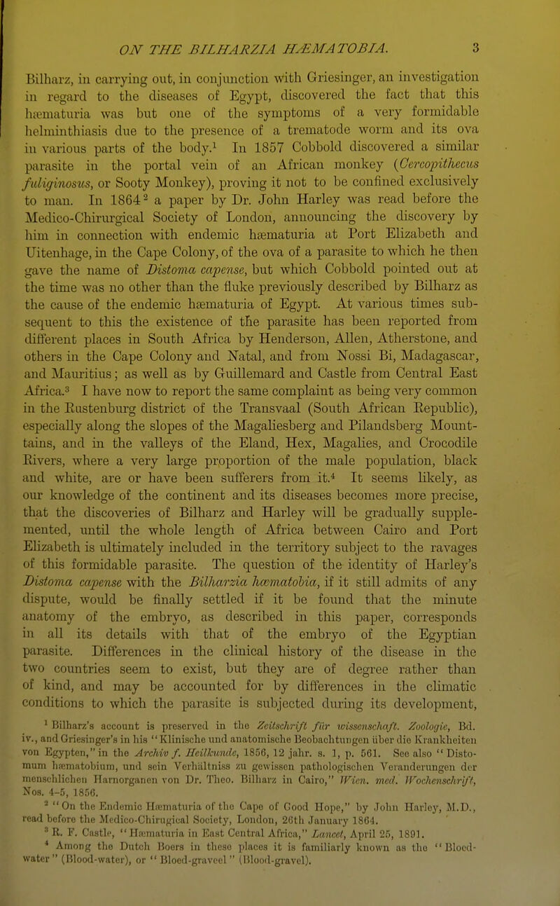 Bilharz, in carrying out, in conjunction with Griesinger, an investigation in regard to the diseases of Egypt, discovered the fact that this hematuria was but one of the symptoms of a very formidable helminthiasis due to the presence of a trematode worm and its ova in various parts of the body.1 In 1857 Cobbold discovered a similar parasite in the portal vein of an African monkey (Cercopithecus fuliginosus, or Sooty Monkey), proving it not to be confined exclusively to man. In 18642 a paper by Dr. John Harley was read before the Medieo-Chirurgical Society of London, announcing the discovery by him in connection with endemic hematuria at Port Elizabeth and Uitenhage, in the Cape Colony, of the ova of a parasite to which he then gave the name of Distoma capense, but which Cobbold pointed out at the time was no other than the fluke previously described by Bilharz as the cause of the endemic hematuria of Egypt. At various times sub- sequent to this the existence of the parasite has been reported from diliferent places in South Africa by Henderson, Allen, Atherstone, and others in the Cape Colony and Natal, and from Nossi Bi, Madagascar, and Mauritius; as well as by Gruillemard and Castle from Central East Africa.3 I have now to report the same complaint as being very common in the Bustenburg district of the Transvaal (South African Eepublic), especially along the slopes of the Magaliesberg and Pilandsberg Mount- tains, and in the valleys of the Eland, Hex, Magalies, and Crocodile Bivers, where a very large proportion of the male population, black and white, are or have been sufferers from it.4 It seems likely, as our knowledge of the continent and its diseases becomes more precise, that the discoveries of Bilharz and Harley will be gradually supple- mented, until the whole length of Africa between Cairo and Port Elizabeth is ultimately included in the territory subject to the ravages of this formidable parasite. The question of the identity of Harley's Distoma capense with the Bilharzia hccmatobia, if it still admits of any dispute, woidd be finally settled if it be found that the minute anatomy of the embryo, as described in this paper, corresponds in all its details with that of the embryo of the Egyptian parasite. Differences in the clinical history of the disease in the two countries seem to exist, but they are of degree rather than of kind, and may be accounted for by differences in the climatic conditions to which the parasite is subjected during its development, 1 Bilharz's account is preserved in the Zcitschrift fttr wissenschaft. Zoologie, Bd. iv., and Griesinger's in his  Klinische und anatomische Beobachtuiigcn iiber die Krankheiten von Egypten,in the Archiv f. Hcilkundc, 1856, 12 jahr. s. 1, p. 561. See also  Disto- mum haematobium, und sein Vcrhiiltniss zu gewissen pathologischen Veranderungen der menschlichen Hamorganen von Dr. Theo. Bilharz in Cairo, Wicn. med. JVocJienschri/f, Nos. 4-5, 1856. a On the Endemic Hematuria of the Cape of Good Hope, by John Harley, M.D., read before the Medico-Chirugical Society, London, 26th January 1864. 3 R. F. Castle, Hfematuria in East Central Africa, Lancet, April 25, 1891. 4 Among the Dutch Boers in these places it is familiarly known as tho  Bloed- water (Blood-water), or  Blocd-graveel (Blood-gravel).