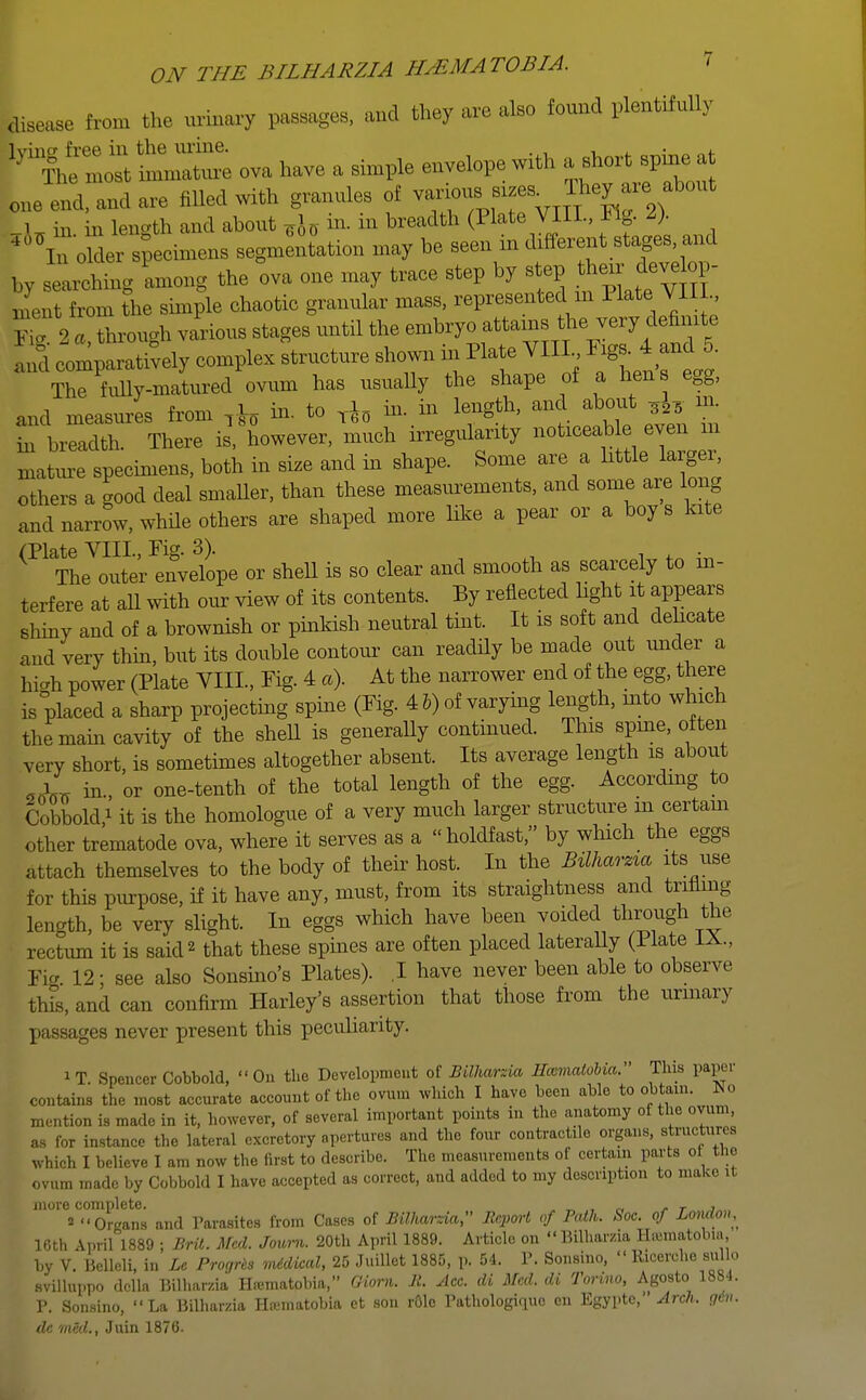 disease from the urinary passages, and they are also found plentifully h'i:Z:i — ova have a simple envelope with a short spine at one end, and are filled with granules of L in. in length and about TJ D m breadth (Plate VIII, Fig- 2). 4°\n older specimens segmentation may be seen in different stages and by searching among the ova one may trace step by step SLt from the simple chaotic granular mass, represented m Plate VIII., ' ) a Lough various stages until the embryo attains the very definite and com lively complex Structure shown in Plate VII E^ anU The fully-matured ovum has usually the shape of a hens egg, and measures from Tb to T*o ^ in len§th' and ^ * m' hi breadth. There is'however, much irregularity noticeable even in mature specimens, both in size and in shape. Some are a little largei, others a good deal smaller, than these measurements, and some are long and narrow, while others are shaped more like a pear or a boy s kite ^^Jouter^velilpe or shell is so clear and smooth as scarcely to in- terfere at all with our view of its contents. By reflected light it appears shiny and of a brownish or pinkish neutral tint. It is soft and delicate and very thin, but its double contour can readily be made out under a hi«h power (Plate VIII, Fig. 4 a). At the narrower end of the egg, there is placed a sharp projecting spine (Fig. 4 5) of varying length, mto which the main cavity of the shell is generally continued. This spine, often very short, is sometimes altogether absent. Its average length is about 9lL in or one-tenth of the total length of the egg. According to Cobbold * it is the homologue of a very much larger structure in certain other trematode ova, where it serves as a holdfast, by which the eggs attach themselves to the body of their host. In the Bilharzia its use for this purpose, if it have any, must, from its straightness and trifling- length, be very slight. In eggs which have been voided through the rectum it is said2 that these spines are often placed laterally (Hate Fig 12; see also Sonsino's Plates). I have never been able to observe this, and can confirm Harley's assertion that those from the urinary passages never present this peculiarity. iT. Spencer Cobbold, On the Development of Bilharzia Hccmatobia. This paper contains the most accurate account of the ovum which I have been able to obtain. *o mention is made in it, however, of several important points in the anatomy of the ovum, as for instance the lateral excretory apertures and the four contractile organs, structures which I believe I am now the first to describe. The measurements of certain parts of the ovum made by Cobbold I have accepted as correct, and added to my description to make it more complete. y t j » Organs and Parasites from Cases of Bilharzia, Report of Path. Soc. of London,^ 16th April 1889 ; Brit. Med. Journ. 20th April 1889. Article on  Bilharzia H-.umatobin by V. Belleli, in Le Progres mddical, 25 Juillot 1885, p. 54. P. Sonsino,  Ricerche nfflo svilluppo ddla Bilharzia Htematobia, (Horn. B. Ace. di Med. di Torino, Agosto 1884. P. Sonsino, La Bilharzia Hcematobia et son role Pathologirpio en Egypte, Arch. gin. de med., Juin 1876.