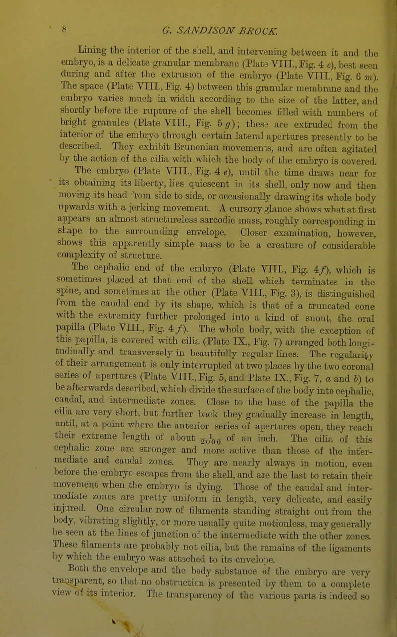 Lining the interior of the shell, and intervening between it and the embryo, is a delicate granular membrane (Plate VIII, Fig. 4 c), best seen during and after the extrusion of the embryo (Plate VIII., Fig. 6 m). The space (Plate VIII, Fig. 4) between this granular membrane and the embryo varies much in width according to the size of the latter, and shortly before the rupture of the shell becomes filled with numbers of bright granules (Plate VIII., Fig. 5 g); these are extruded from the interior of the embryo through certain lateral apertures presently to be described. They exhibit Brunonian movements, and are often agitated by the action of the cilia with which the body of the embryo is covered. The embryo (Plate VIII., Fig. 4 e), until the time draws near for its obtaining its liberty, lies quiescent in its shell, only now and then moving its head from side to side, or occasionally drawing its whole body upwards with a jerking movement. A cursory glance shows what at first appears an almost structureless sarcodic mass, roughly corresponding in shape to the surrounding envelope. Closer examination, however, shows this apparently simple mass to be a creature of considerable complexity of structure. The cephalic end of the embryo (Plate VIII., Fig. 4/), which is sometimes placed at that end of the shell which terminates in the spine, and sometimes at the other (Plate VIII, Fig. 3), is distinguished from the caudal end by its shape, which is that of a truncated cone with the extremity further prolonged into a kind of snout, the oral papilla (Plate VIII, Fig. 4/). The whole body, with the exception of this papilla, is covered with cilia (Plate IX., Fig. 7) arranged both longi- tudinally and transversely in beautifully regular lines. The regularity of their arrangement is only interrupted at two places by the two'coronal series of apertures (Plate VIII, Fig. 5, and Plate IX., Fig. 7, a and b) to be afterwards described, which divide the surface of the body into cephalic, caudal, and intermediate zones. Close to the base of the papilla the cilia are very short, but further back they graduaUy increase in length, until, at a point where the anterior series of apertures open, they reach their extreme length of about ¥oW of an inch. The cilia of this cephalic zone are stronger and more active than those of the inter- mediate and caudal zones. They are nearly always in motion, even before the embryo escapes from the shell, and are the last to retain their movement when the embryo is dying. Those of the caudal and inter- mediate zones are pretty uniform in length, very delicate, and easily injured. One circular row of filaments standing straight out from the body, vibrating slightly, or more usually quite motionless, may generally be seen at the lines of junction of the intermediate with the other zones. These filaments are probably not cilia, but the remains of the ligaments by which the embryo was attached to its envelope. Both the envelope and the body substance of the embryo are very transparent, so that no obstruction is presented by them to a complete view of its interior. The transparency of the various parts is indeed so k