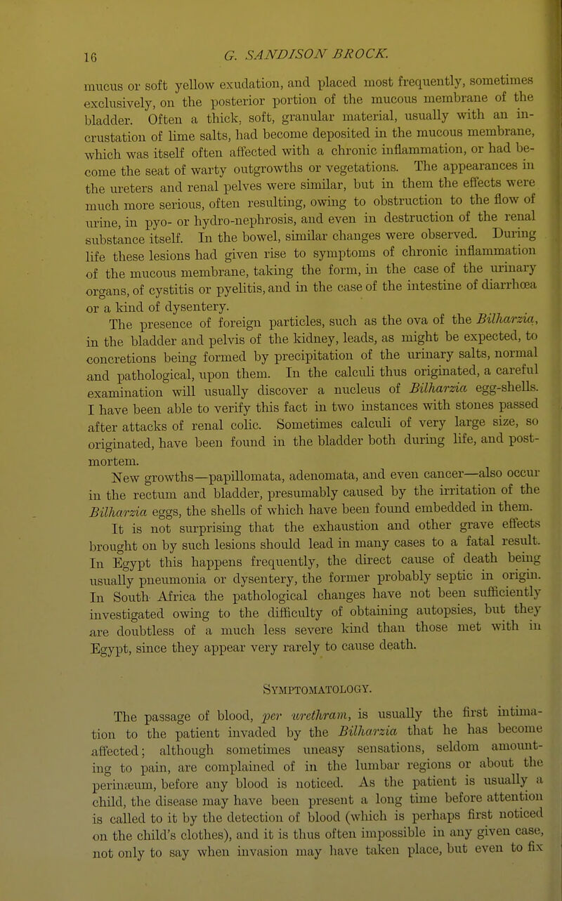 mucus or soft yellow exudation, and placed most frequently, sometimes exclusively, on the posterior portion of the mucous membrane of the bladder. Often a thick, soft, granular material, usually with an in- crustation of lime salts, had become deposited in the mucous membrane, which was itself often affected with a chronic inflammation, or had be- come the seat of warty outgrowths or vegetations. The appearances in the ureters and renal pelves were similar, but in them the effects were much more serious, often resulting, owing to obstruction to the flow of urine, in pyo- or hydro-nephrosis, and even in destruction of the renal substance itself. In the bowel, similar changes were observed. During life these lesions had given rise to symptoms of chronic inflammation of the mucous membrane, taking the form, in the case of the urinary organs, of cystitis or pyelitis, and in the case of the intestine of diarrhoea or a kind of dysentery. The presence of foreign particles, such as the ova of the Bilharzia, in the bladder and pelvis of the kidney, leads, as might be expected, to concretions being formed by precipitation of the urinary salts, normal and pathological, upon them. In the calculi thus originated, a careful examination will usually discover a nucleus of Bilharzia egg-shells. I have been able to verify this fact in two instances with stones passed after attacks of renal colic. Sometimes calculi of very large size, so originated, have been found in the bladder both during life, and post- mortem. New growths—papillomata, adenomata, and even cancer—also occur in the rectum and bladder, presumably caused by the irritation of the Bilharzia eggs, the shells of which have been found embedded in them. It is not surprising that the exhaustion and other grave effects brought on by such lesions should lead in many cases to a fatal result. In Egypt this happens frequently, the direct cause of death being usualfy pneumonia or dysentery, the former probably septic in origin. In South Africa the pathological changes have not been sufficiently investigated owing to the difficulty of obtaining autopsies, but they are doubtless of a much less severe kind than those met with m Egypt, since they appear very rarely to cause death. Symptomatology. The passage of blood, per urethram, is usually the first intima- tion to the patient invaded by the Bilha.rzia that he has become affected; although sometimes uneasy sensations, seldom amount- ing to pain, are complained of in the lumbar regions or about the perinreum, before any blood is noticed. As the patient is usually a child, the disease may have been present a long time before attention is called to it by the detection of blood (which is perhaps first noticed on the child's clothes), and it is thus often impossible in any given case, not only to say when invasion may have taken place, but even to fix