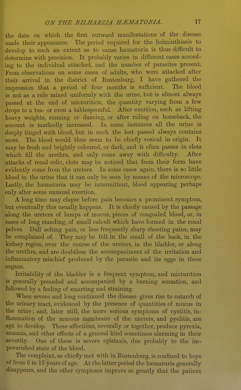 the date on which the first outward manifestations of the disease made their appearance. The period required for the helminthiasis to develop to such an extent as to cause hematuria is thus difficult to determine with precision. It probably varies in different cases accord- ing to the individual attacked, and the number of parasites present. From observations on some cases of adults, who were attacked after their arrival in the district of Eustenburg, I have gathered the impression that a period of four months is sufficient. The blood is not as a rule mixed uniformly with the urine, but is almost always passed at the end of micturition, the quantity varying from a few drops to a tea- or even a tablespoonful. After exertion, such as lifting heavy weights, running or dancing, or after riding on horseback, the amount is markedly increased. In some instances all the urine is deeply tinged with blood, but in such the last passed always contains most. The blood would thus seem to be chiefly vesical in origin. It may be fresh and brightly coloured, or dark, and it often passes in clots which fill the urethra, and only come away with difficulty. After attacks of renal colic, clots may be noticed that from their form have evidently come from the ureters. In some cases again, there is so little blood in the urine that it can only be seen by means of the microscope. Lastly, the hematuria may be intermittent, blood appearing perhaps only after some unusual exertion. A long time may elapse before pain becomes a prominent symptom, but eventually this usually happens. It is chiefly caused by the passage along the ureters of lumps of mucus, pieces of congealed blood, or, in cases of long standing, of small calculi which have formed in the renal pelves. Dull aching pain, or less frequently sharp shooting pains, may be complained of. They may be felt in the small of the back, in the kidney region, over the course of the ureters, in the bladder, or along the urethra, and are doubtless the accompaniment of the irritation and inflammatory mischief produced by the parasite and its eggs in these organs. Irritability of the bladder is a frequent symptom, and micturition is generally preceded and accompanied by a burning sensation, and followed by a feeling of smarting and straining. When severe and long continued the disease gives rise to catarrh of the urinary tract, evidenced by the presence of quantities of mucus in the urine; and, later still, the more serious symptoms of cystitis, in- flammation of the mucous membrane of the ureters, and pyelitis, are apt to develop. These affections, severally or together, produce pyrexia, anaemia, and other effects of a general kind sometimes alarming in their severity. One of these is severe epistaxis, due probably to the im- poverished state of the blood. The complaint, as chiefly met with in Eustenburg, is confined to boys of from 6 to 15 years of age. At the latter period the hematuria generally disappears, and the other symptoms improve so greatly that the patient