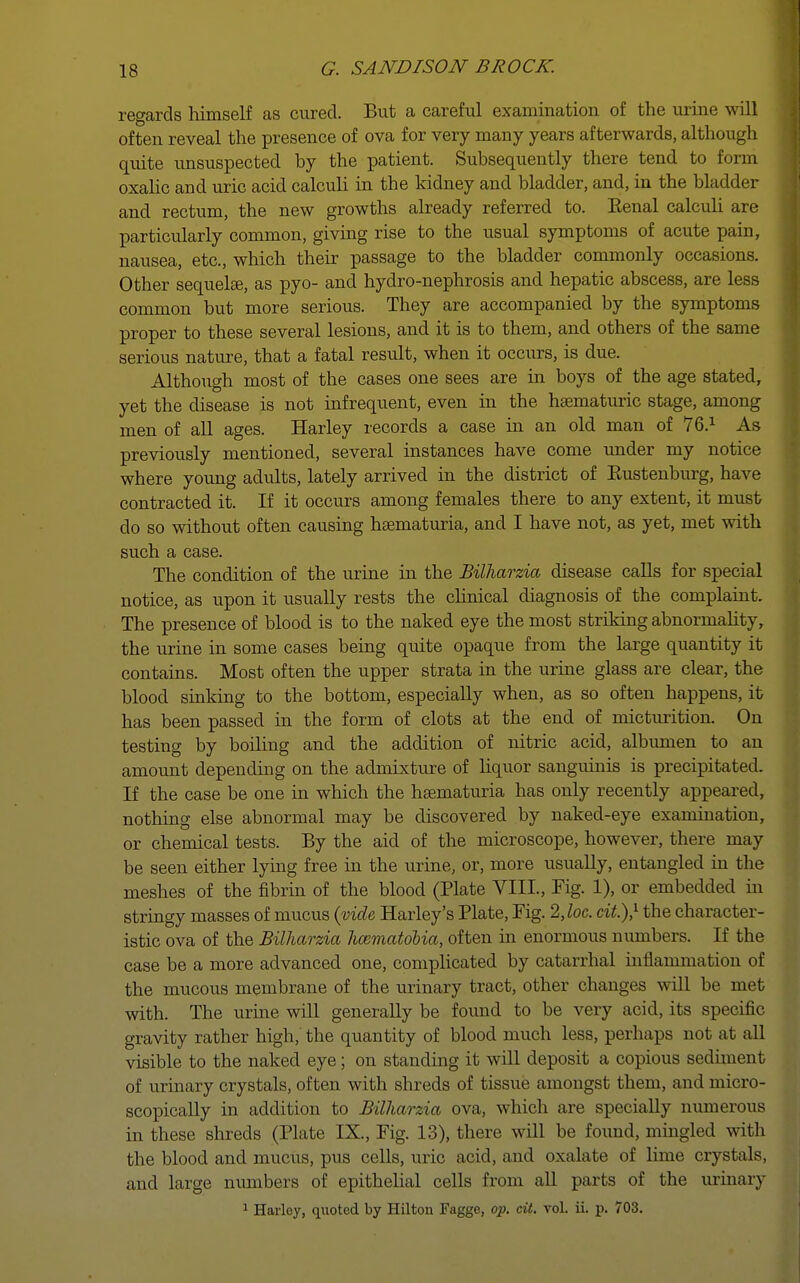 regards himself as cured. But a careful examination of the urine will often reveal the presence of ova for very many years afterwards, although quite unsuspected by the patient. Subsequently there tend to form oxalic and uric acid calculi in the kidney and bladder, and, in the bladder and rectum, the new growths already referred to. Eenal calculi are particularly common, giving rise to the usual symptoms of acute pain, nausea, etc., which their passage to the bladder commonly occasions. Other sequelae, as pyo- and hydro-nephrosis and hepatic abscess, are less common but more serious. They are accompanied by the symptoms proper to these several lesions, and it is to them, and others of the same serious nature, that a fatal result, when it occurs, is due. Although most of the cases one sees are in boys of the age stated, yet the disease is not infrequent, even in the hsematuric stage, among men of all ages. Harley records a case in an old man of 76.1 As previously mentioned, several instances have come under my notice where young adults, lately arrived in the district of Eustenburg, have contracted it. If it occurs among females there to any extent, it must do so without often causing hematuria, and I have not, as yet, met with such a case. The condition of the urine in the Billiarzia disease calls for special notice, as upon it usually rests the clinical diagnosis of the complaint. The presence of blood is to the naked eye the most striking abnormality, the urine in some cases being quite opaque from the large quantity it contains. Most often the upper strata in the urine glass are clear, the blood sinking to the bottom, especially when, as so often happens, it has been passed in the form of clots at the end of micturition. On testing by boiling and the addition of nitric acid, albumen to an amount depending on the admixture of liquor sanguinis is precipitated. If the case be one in which the hsematuria has only recently appeared, nothing else abnormal may be discovered by naked-eye examination, or chemical tests. By the aid of the microscope, however, there may be seen either lying free in the urine, or, more usually, entangled in the meshes of the fibrin of the blood (Plate VIII., Fig. 1), or embedded in stringy masses of mucus {vide Harley's Plate, Fig. 2,loc. cit.),1 the character- istic ova of the Billiarzia ImmatoUa, often in enormous numbers. If the case be a more advanced one, complicated by catarrhal hiflammation of the mucous membrane of the urinary tract, other changes will be met with. The urine will generally be found to be very acid, its specific gravity rather high, the quantity of blood much less, perhaps not at all visible to the naked eye; on standing it will deposit a copious sediment of urinary crystals, often with shreds of tissue amongst them, and micro- scopically in addition to Billiarzia ova, which are specially numerous in these shreds (Plate IX., Fig. 13), there will be found, mingled with the blood and mucus, pus cells, uric acid, and oxalate of lime crystals, and large numbers of epithelial cells from all parts of the urinary 1 Harley, quoted by Hilton Fagge, op. cit. vol. ii. p. 703.