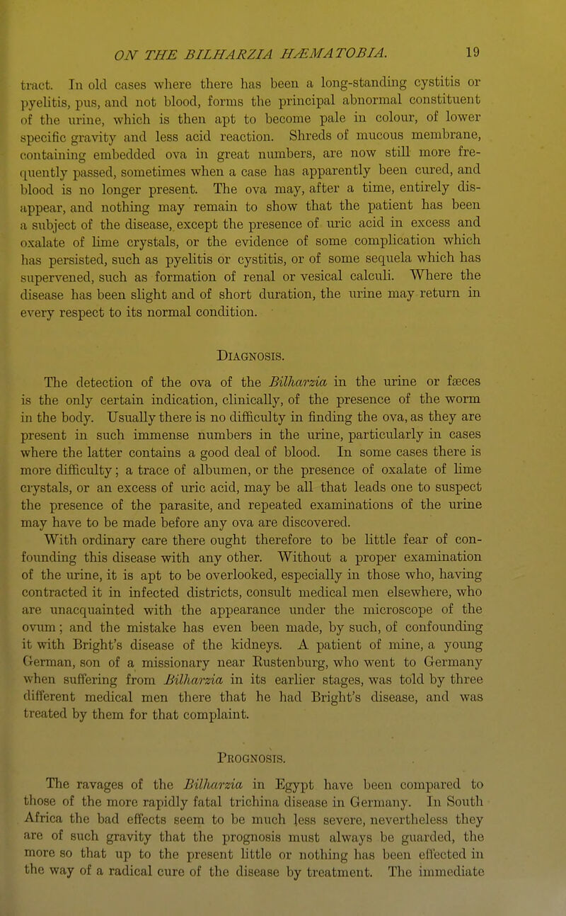 bract. In old cases where there has been a long-standing cystitis or pyelitis, pus, and not blood, forms the principal abnormal constituent of the urine, which is then apt to become pale in colour, of lower specific gravity and less acid reaction. Shreds of mucous membrane, containing embedded ova in great numbers, are now still more fre- quently passed, sometimes when a case has apparently been cured, and blood is no longer present. The ova may, after a time, entirely dis- appear, and nothing may remain to show that the patient has been a subject of the disease,, except the presence of uric acid in excess and oxalate of lime crystals, or the evidence of some complication which has persisted, such as pyelitis or cystitis, or of some sequela which has supervened, such as formation of renal or vesical calculi. Where the disease has been slight and of short duration, the urine may return in every respect to its normal condition. Diagnosis. The detection of the ova of the Bilharzia in the urine or faeces is the only certain indication, clinically, of the presence of the worm in the body. Usually there is no difficulty in finding the ova, as they are present in such immense numbers in the urine, particularly in cases where the latter contains a good deal of blood. In some cases there is more difficulty; a trace of albumen, or the presence of oxalate of lime crystals, or an excess of uric acid, may be all that leads one to suspect the presence of the parasite, and repeated examinations of the urine may have to be made before any ova are discovered. With ordinary care there ought therefore to be little fear of con- founding this disease with any other. Without a proper examination of the urine, it is apt to be overlooked, especially in those who, having contracted it in infected districts, consult medical men elsewhere, who are unacquainted with the appearance under the microscope of the ovum; and the mistake has even been made, by such, of confounding it with Bright's disease of the kidneys. A patient of mine, a young ( i i rman, son of a missionary near Eustenburg, who went to Germany w hen suffering from Bilharzia in its earlier stages, was told by three different medical men there that he had Bright's disease, and was t reated by them for that complaint. Prognosis. The ravages of the Bilharzia in Egypt have been compared to those of the more rapidly fatal trichina disease in Germany. In South Africa the bad effects seem to be much less severe, nevertheless they are of such gravity that the prognosis must always be guarded, the more so that up to the present little or nothing has been effected in the way of a radical cure of the disease by treatment. The immediate