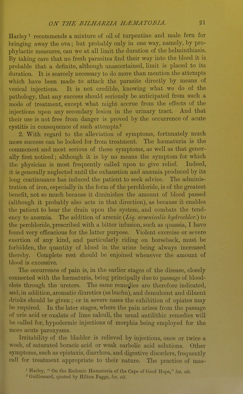 Harley1 recommends a mixture of oil of turpentine and male fern for bringing away the ova; but probably only in one way, namely, by pro- phylactic measures, can we at all limit the duration of the helminthiasis. By taking care that no fresh parasites find their way into the blood it is probable that a definite, although unascertained, limit is placed to its duration. It is scarcely necessary to do more than mention the attempts which have been made to attack the parasite directly by means of vesical injections. It is not credible, knowing what we do of the pathology, that any success should seriously be anticipated from such a mode of treatment, except what might accrue from the effects of the injections upon any secondary lesion in the urinary tract. And that their use is not free from danger is proved by the occurrence of acute cystitis in consequence of such attempts.2 2. With regard to the alleviation of symptoms, fortunately much more success can be looked for from treatment. The hsematuria is the commonest and most serious of these symptoms, as well as that gener- ally first noticed; although it is by no means the symptom for which the physician is most frequently called upon to give relief. Indeed, it is generally neglected until the exhaustion and anaemia produced by its lung continuance has induced the patient to seek advice. The adminis- tration of iron, especially in the form of the perchloride, is of the greatest benefit, not so much because it diminishes the amount of blood passed (although it probably also acts in that direction), as because it enables the patient to bear the drain upon the system, and combats the tend- ency to angemia. The addition of arsenic (Ziq. arseniccdis hydrochlor.) to the perchloride, prescribed with a bitter infusion, such as quassia, I have found very efficacious for the latter purpose. Violent exercise or severe exertion of any kind, and particularly riding on horseback, must be Forbidden, the quantity of blood in the urine being always increased thereby. Complete rest should be enjoined whenever the amount of blood is excessive. The occurrence of pain is, in the earlier stages of the disease, closely connected with the hsematuria, being principally due to passage of blood- clots through the ureters. The same remedies are therefore indicated, and, in addition,aromatic diuretics (asbuchu), and demulcent and diluent drinks should be given; or in severe cases the exhibition of opiates may be required. In the later stages, where the pain arises from the passage of uric, acid or oxalate of lime calculi, the usual antilithic remedies will be called for, hypodermic injections of morphia being employed for the more acute paroxysms. Irritability of the bladder is relieved by injections, once or twice a we. K, of saturated boracic acid or weak carbolic acid solutions. Other symptoms, such as epistaxis, diarrhoea, and digestive disorders, frequently call for treatment appropriate to their nature. The practice of mas- 1 Harley, On tho Endemic Hematuria of tho Cape of Good Hope, loc. cit. ' Guillemard, quoted by Hilton Faggo, loc. cil.