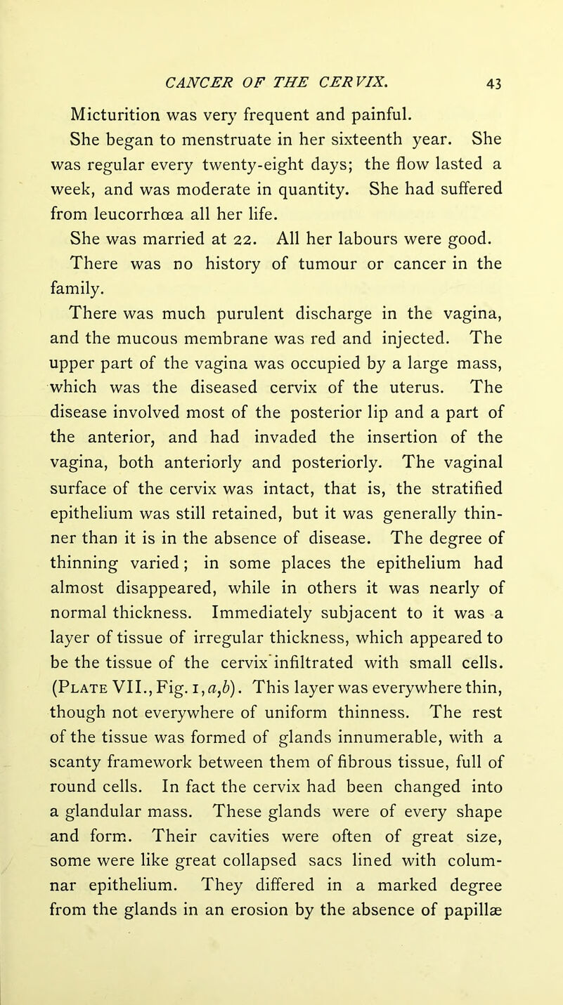 Micturition was very frequent and painful. She began to menstruate in her sixteenth year. She was regular every twenty-eight days; the flow lasted a week, and was moderate in quantity. She had suffered from leucorrhcea all her life. She was married at 22. All her labours were good. There was no history of tumour or cancer in the family. There was much purulent discharge in the vagina, and the mucous membrane was red and injected. The upper part of the vagina was occupied by a large mass, which was the diseased cervix of the uterus. The disease involved most of the posterior lip and a part of the anterior, and had invaded the insertion of the vagina, both anteriorly and posteriorly. The vaginal surface of the cervix was intact, that is, the stratified epithelium was still retained, but it was generally thin- ner than it is in the absence of disease. The degree of thinning varied; in some places the epithelium had almost disappeared, while in others it was nearly of normal thickness. Immediately subjacent to it was a layer of tissue of irregular thickness, which appeared to be the tissue of the cervix infiltrated with small cells. (Plate VII., Fig. i,«,6). This layer was everywhere thin, though not everywhere of uniform thinness. The rest of the tissue was formed of glands innumerable, with a scanty framework between them of fibrous tissue, full of round cells. In fact the cervix had been changed into a glandular mass. These glands were of every shape and form. Their cavities were often of great size, some were like great collapsed sacs lined with colum- nar epithelium. They differed in a marked degree from the glands in an erosion by the absence of papillae