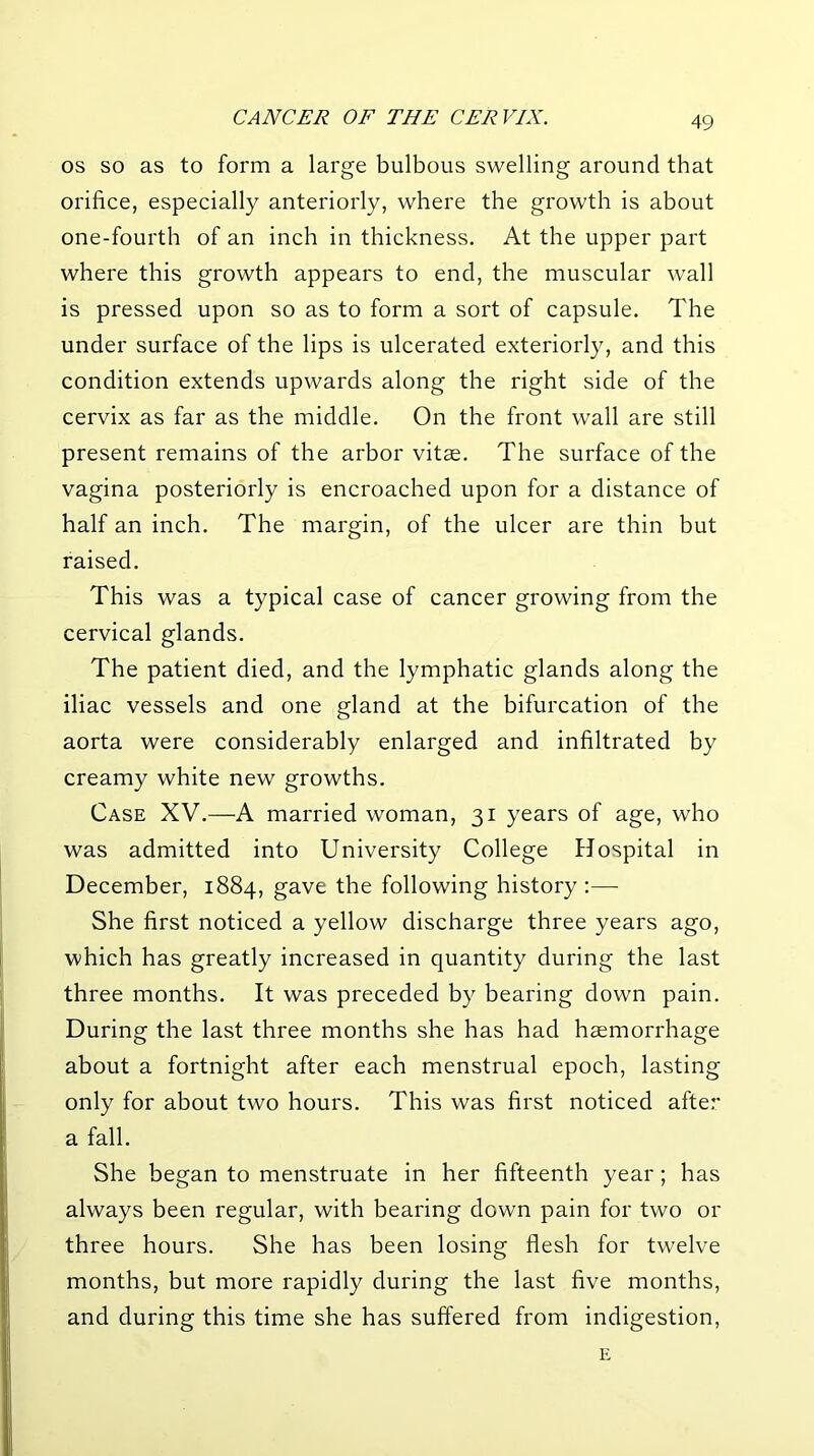 OS so as to form a large bulbous swelling around that orifice, especially anteriorly, where the growth is about one-fourth of an inch in thickness. At the upper part where this growth appears to end, the muscular wall is pressed upon so as to form a sort of capsule. The under surface of the lips is ulcerated exteriorly, and this condition extends upwards along the right side of the cervix as far as the middle. On the front wall are still present remains of the arbor vitse. The surface of the vagina posteriorly is encroached upon for a distance of half an inch. The margin, of the ulcer are thin but raised. This was a typical case of cancer growing from the cervical glands. The patient died, and the lymphatic glands along the iliac vessels and one gland at the bifurcation of the aorta were considerably enlarged and infiltrated by creamy white new growths. Case XV.—A married woman, 31 years of age, who was admitted into University College Hospital in December, 1884, gave the following history :— She first noticed a yellow discharge three years ago, which has greatly increased in quantity during the last three months. It was preceded by bearing down pain. During the last three months she has had haemorrhage about a fortnight after each menstrual epoch, lasting only for about two hours. This was first noticed afte.- a fall. She began to menstruate in her fifteenth year; has always been regular, with bearing down pain for two or three hours. She has been losing flesh for twelve months, but more rapidly during the last five months, and during this time she has suffered from indigestion, E