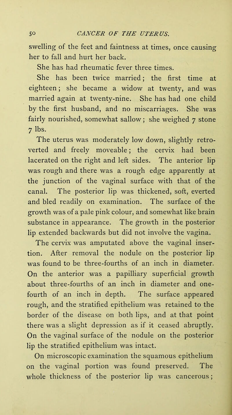 swelling of the feet and faintness at times, once causing her to fall and hurt her back. She has had rheumatic fever three times. She has been twice married; the first time at eighteen; she became a widow at twenty, and was married again at twenty-nine. She has had one child by the first husband, and no miscarriages. She was fairly nourished, somewhat sallow; she weighed 7 stone 7 lbs. The uterus was moderately low down, slightly retro- verted and freely moveable; the cervix had been lacerated on the right and left sides. The anterior lip was rough and there was a rough edge apparently at the junction of the vaginal surface with that of the canal. The posterior lip was thickened, soft, everted and bled readily on examination. The surface of the growth was of a pale pink colour, and somewhat like brain substance in appearance. The growth in the posterior lip extended backwards but did not involve the vagina. The cervix was amputated above the vaginal inser- tion. After removal the nodule on the posterior lip was found to be three-fourths of an inch in diameter. On the anterior was a papilliary superficial growth about three-fourths of an inch in diameter and one- fourth of an inch in depth. The surface appeared rough, and the stratified epithelium was retained to the border of the disease on both lips, and at that point there was a slight depression as if it ceased abruptly. On the vaginal surface of the nodule on the posterior lip the stratified epithelium was intact. On microscopic examination the squamous epithelium on the vaginal portion was found preserved. The whole thickness of the posterior lip was cancerous;