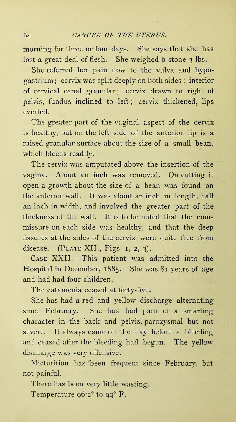 morning for three or four days. She says that she has lost a great deal of flesh. She weighed 6 stone 3 lbs. She referred her pain now to the vulva and hypo- gastrium; cervix was split deeply on both sides ; interior of cervical canal granular; cervix drawn to right of pelvis, fundus inclined to left; cervix thickened, lips everted. The greater part of the vaginal aspect of the cervix is healthy, but on the left side of the anterior lip is a raised granular surface about the size of a small bean, which bleeds readily. The cervix was amputated above the insertion of the vagina. About an inch was removed. On cutting it open a growth about the size of a bean was found on the anterior wall. It was about an inch in length, half an inch in width, and involved the greater part of the thickness of the wall. It is to be noted that the com- missure on each side was healthy, and that the deep fissures at the sides of the cervix were quite free from disease. (Plate XII., Figs, i, 2, 3). Case XXII.—This patient was admitted into the Hospital in December, 1885. She was 81 years of age and had had four children. The catamenia ceased at forty-five. She has had a red and yellow discharge alternating since February. She has had pain of a smarting character in the back and pelvis, paroxysmal but not severe. It always came on the day before a bleeding and ceased after the bleeding had begun. The yellow discharge was very offensive. Micturition has 'been frequent since February, but not painful. There has been very little wasting. Temperature q6‘2° to gg° F.